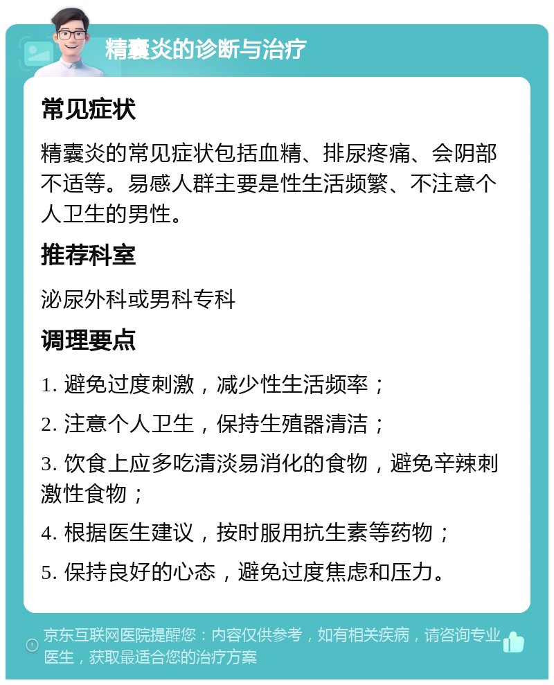 精囊炎的诊断与治疗 常见症状 精囊炎的常见症状包括血精、排尿疼痛、会阴部不适等。易感人群主要是性生活频繁、不注意个人卫生的男性。 推荐科室 泌尿外科或男科专科 调理要点 1. 避免过度刺激，减少性生活频率； 2. 注意个人卫生，保持生殖器清洁； 3. 饮食上应多吃清淡易消化的食物，避免辛辣刺激性食物； 4. 根据医生建议，按时服用抗生素等药物； 5. 保持良好的心态，避免过度焦虑和压力。