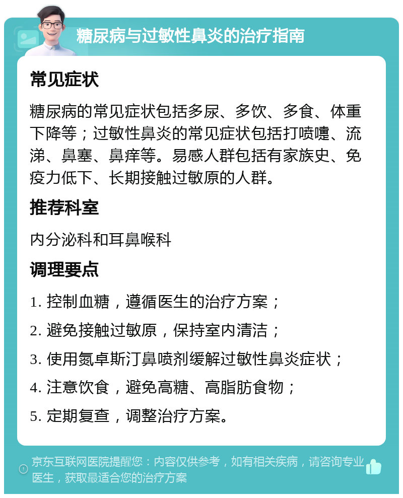 糖尿病与过敏性鼻炎的治疗指南 常见症状 糖尿病的常见症状包括多尿、多饮、多食、体重下降等；过敏性鼻炎的常见症状包括打喷嚏、流涕、鼻塞、鼻痒等。易感人群包括有家族史、免疫力低下、长期接触过敏原的人群。 推荐科室 内分泌科和耳鼻喉科 调理要点 1. 控制血糖，遵循医生的治疗方案； 2. 避免接触过敏原，保持室内清洁； 3. 使用氮卓斯汀鼻喷剂缓解过敏性鼻炎症状； 4. 注意饮食，避免高糖、高脂肪食物； 5. 定期复查，调整治疗方案。