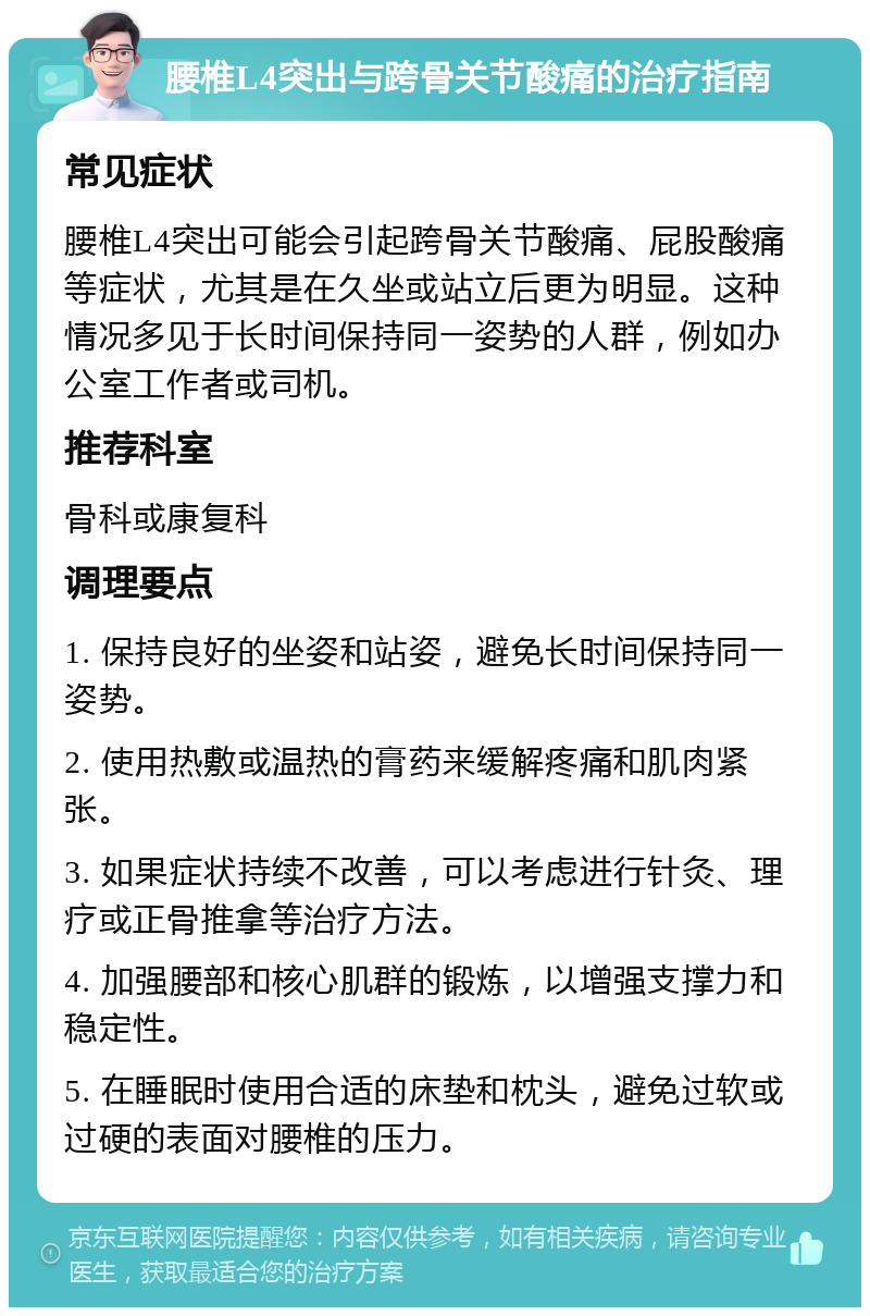 腰椎L4突出与跨骨关节酸痛的治疗指南 常见症状 腰椎L4突出可能会引起跨骨关节酸痛、屁股酸痛等症状，尤其是在久坐或站立后更为明显。这种情况多见于长时间保持同一姿势的人群，例如办公室工作者或司机。 推荐科室 骨科或康复科 调理要点 1. 保持良好的坐姿和站姿，避免长时间保持同一姿势。 2. 使用热敷或温热的膏药来缓解疼痛和肌肉紧张。 3. 如果症状持续不改善，可以考虑进行针灸、理疗或正骨推拿等治疗方法。 4. 加强腰部和核心肌群的锻炼，以增强支撑力和稳定性。 5. 在睡眠时使用合适的床垫和枕头，避免过软或过硬的表面对腰椎的压力。