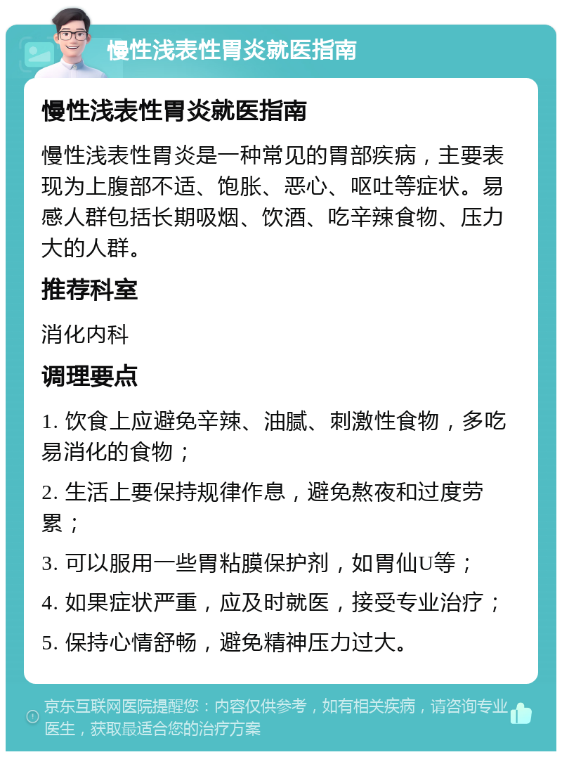 慢性浅表性胃炎就医指南 慢性浅表性胃炎就医指南 慢性浅表性胃炎是一种常见的胃部疾病，主要表现为上腹部不适、饱胀、恶心、呕吐等症状。易感人群包括长期吸烟、饮酒、吃辛辣食物、压力大的人群。 推荐科室 消化内科 调理要点 1. 饮食上应避免辛辣、油腻、刺激性食物，多吃易消化的食物； 2. 生活上要保持规律作息，避免熬夜和过度劳累； 3. 可以服用一些胃粘膜保护剂，如胃仙U等； 4. 如果症状严重，应及时就医，接受专业治疗； 5. 保持心情舒畅，避免精神压力过大。