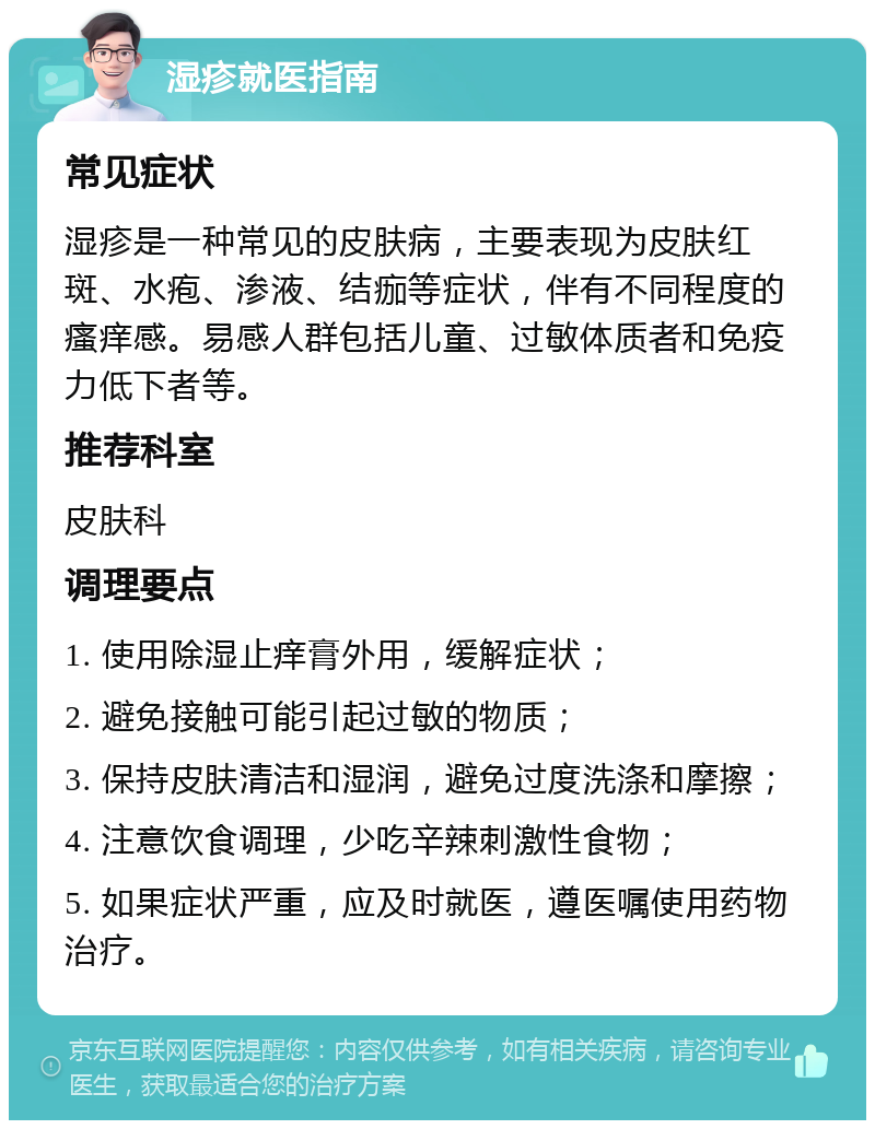 湿疹就医指南 常见症状 湿疹是一种常见的皮肤病，主要表现为皮肤红斑、水疱、渗液、结痂等症状，伴有不同程度的瘙痒感。易感人群包括儿童、过敏体质者和免疫力低下者等。 推荐科室 皮肤科 调理要点 1. 使用除湿止痒膏外用，缓解症状； 2. 避免接触可能引起过敏的物质； 3. 保持皮肤清洁和湿润，避免过度洗涤和摩擦； 4. 注意饮食调理，少吃辛辣刺激性食物； 5. 如果症状严重，应及时就医，遵医嘱使用药物治疗。