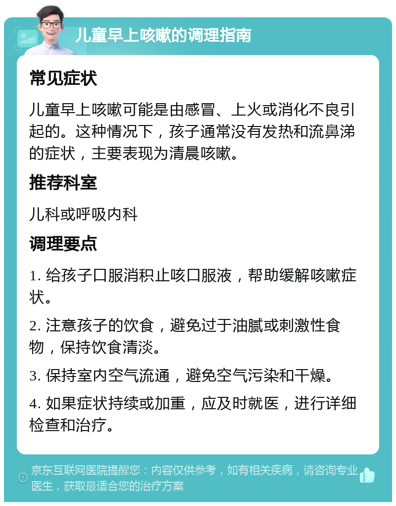 儿童早上咳嗽的调理指南 常见症状 儿童早上咳嗽可能是由感冒、上火或消化不良引起的。这种情况下，孩子通常没有发热和流鼻涕的症状，主要表现为清晨咳嗽。 推荐科室 儿科或呼吸内科 调理要点 1. 给孩子口服消积止咳口服液，帮助缓解咳嗽症状。 2. 注意孩子的饮食，避免过于油腻或刺激性食物，保持饮食清淡。 3. 保持室内空气流通，避免空气污染和干燥。 4. 如果症状持续或加重，应及时就医，进行详细检查和治疗。