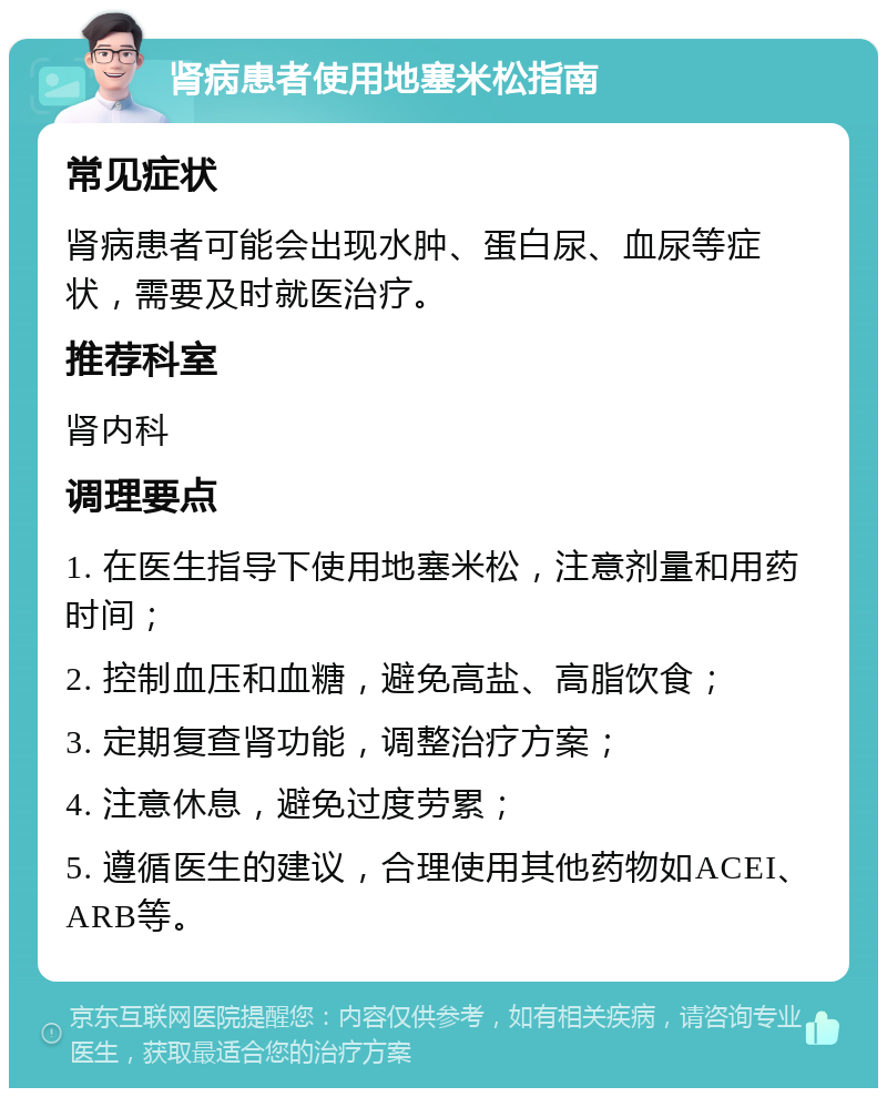 肾病患者使用地塞米松指南 常见症状 肾病患者可能会出现水肿、蛋白尿、血尿等症状，需要及时就医治疗。 推荐科室 肾内科 调理要点 1. 在医生指导下使用地塞米松，注意剂量和用药时间； 2. 控制血压和血糖，避免高盐、高脂饮食； 3. 定期复查肾功能，调整治疗方案； 4. 注意休息，避免过度劳累； 5. 遵循医生的建议，合理使用其他药物如ACEI、ARB等。