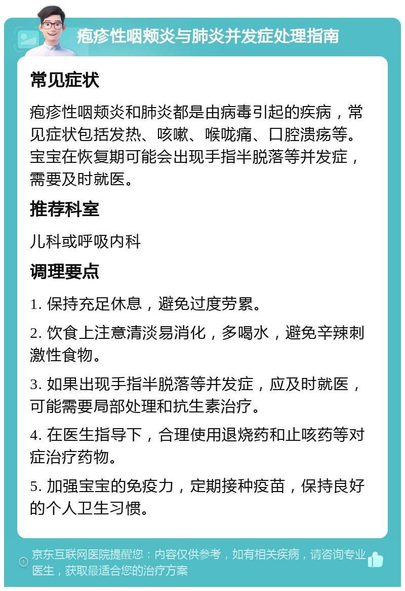 疱疹性咽颊炎与肺炎并发症处理指南 常见症状 疱疹性咽颊炎和肺炎都是由病毒引起的疾病，常见症状包括发热、咳嗽、喉咙痛、口腔溃疡等。宝宝在恢复期可能会出现手指半脱落等并发症，需要及时就医。 推荐科室 儿科或呼吸内科 调理要点 1. 保持充足休息，避免过度劳累。 2. 饮食上注意清淡易消化，多喝水，避免辛辣刺激性食物。 3. 如果出现手指半脱落等并发症，应及时就医，可能需要局部处理和抗生素治疗。 4. 在医生指导下，合理使用退烧药和止咳药等对症治疗药物。 5. 加强宝宝的免疫力，定期接种疫苗，保持良好的个人卫生习惯。