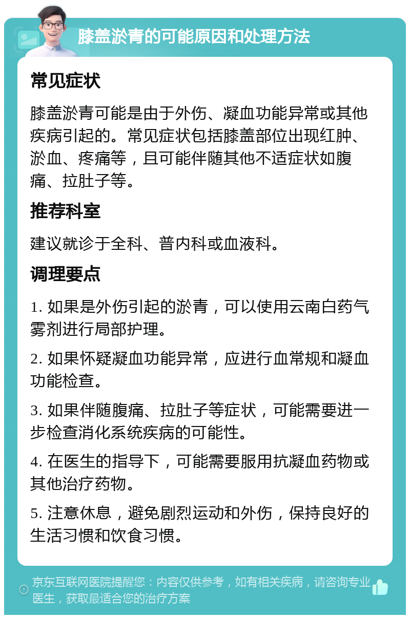 膝盖淤青的可能原因和处理方法 常见症状 膝盖淤青可能是由于外伤、凝血功能异常或其他疾病引起的。常见症状包括膝盖部位出现红肿、淤血、疼痛等，且可能伴随其他不适症状如腹痛、拉肚子等。 推荐科室 建议就诊于全科、普内科或血液科。 调理要点 1. 如果是外伤引起的淤青，可以使用云南白药气雾剂进行局部护理。 2. 如果怀疑凝血功能异常，应进行血常规和凝血功能检查。 3. 如果伴随腹痛、拉肚子等症状，可能需要进一步检查消化系统疾病的可能性。 4. 在医生的指导下，可能需要服用抗凝血药物或其他治疗药物。 5. 注意休息，避免剧烈运动和外伤，保持良好的生活习惯和饮食习惯。