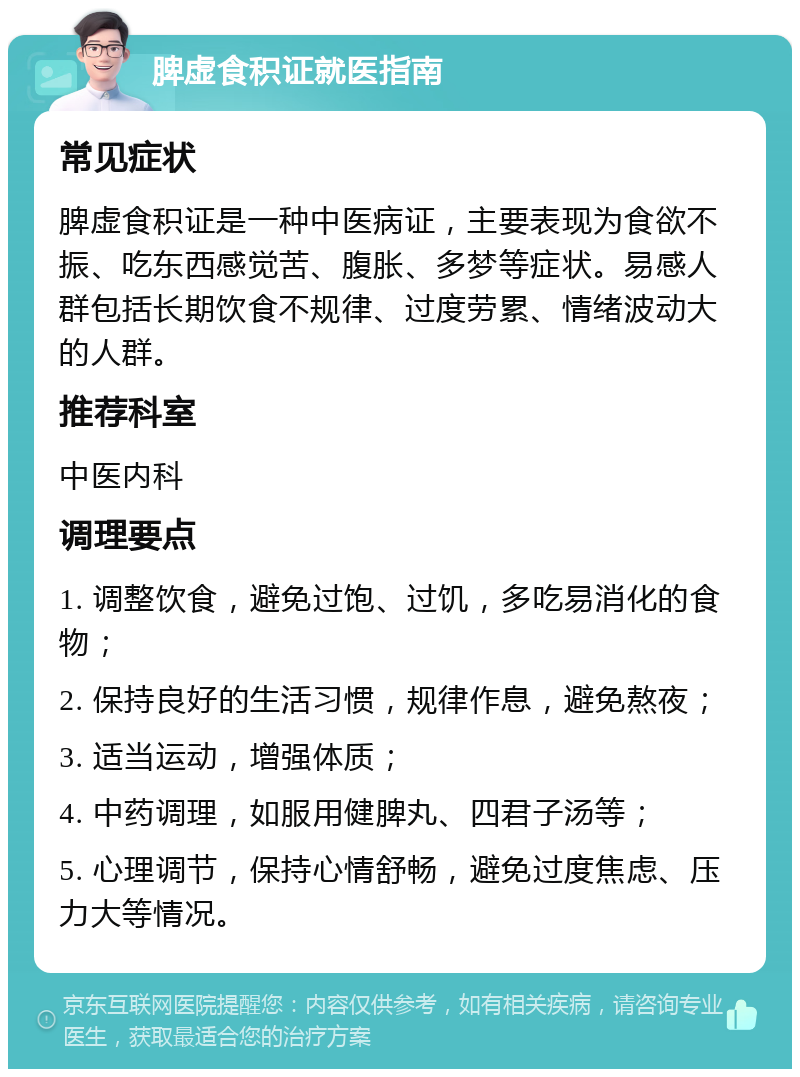 脾虚食积证就医指南 常见症状 脾虚食积证是一种中医病证，主要表现为食欲不振、吃东西感觉苦、腹胀、多梦等症状。易感人群包括长期饮食不规律、过度劳累、情绪波动大的人群。 推荐科室 中医内科 调理要点 1. 调整饮食，避免过饱、过饥，多吃易消化的食物； 2. 保持良好的生活习惯，规律作息，避免熬夜； 3. 适当运动，增强体质； 4. 中药调理，如服用健脾丸、四君子汤等； 5. 心理调节，保持心情舒畅，避免过度焦虑、压力大等情况。