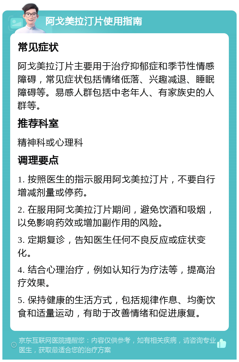 阿戈美拉汀片使用指南 常见症状 阿戈美拉汀片主要用于治疗抑郁症和季节性情感障碍，常见症状包括情绪低落、兴趣减退、睡眠障碍等。易感人群包括中老年人、有家族史的人群等。 推荐科室 精神科或心理科 调理要点 1. 按照医生的指示服用阿戈美拉汀片，不要自行增减剂量或停药。 2. 在服用阿戈美拉汀片期间，避免饮酒和吸烟，以免影响药效或增加副作用的风险。 3. 定期复诊，告知医生任何不良反应或症状变化。 4. 结合心理治疗，例如认知行为疗法等，提高治疗效果。 5. 保持健康的生活方式，包括规律作息、均衡饮食和适量运动，有助于改善情绪和促进康复。