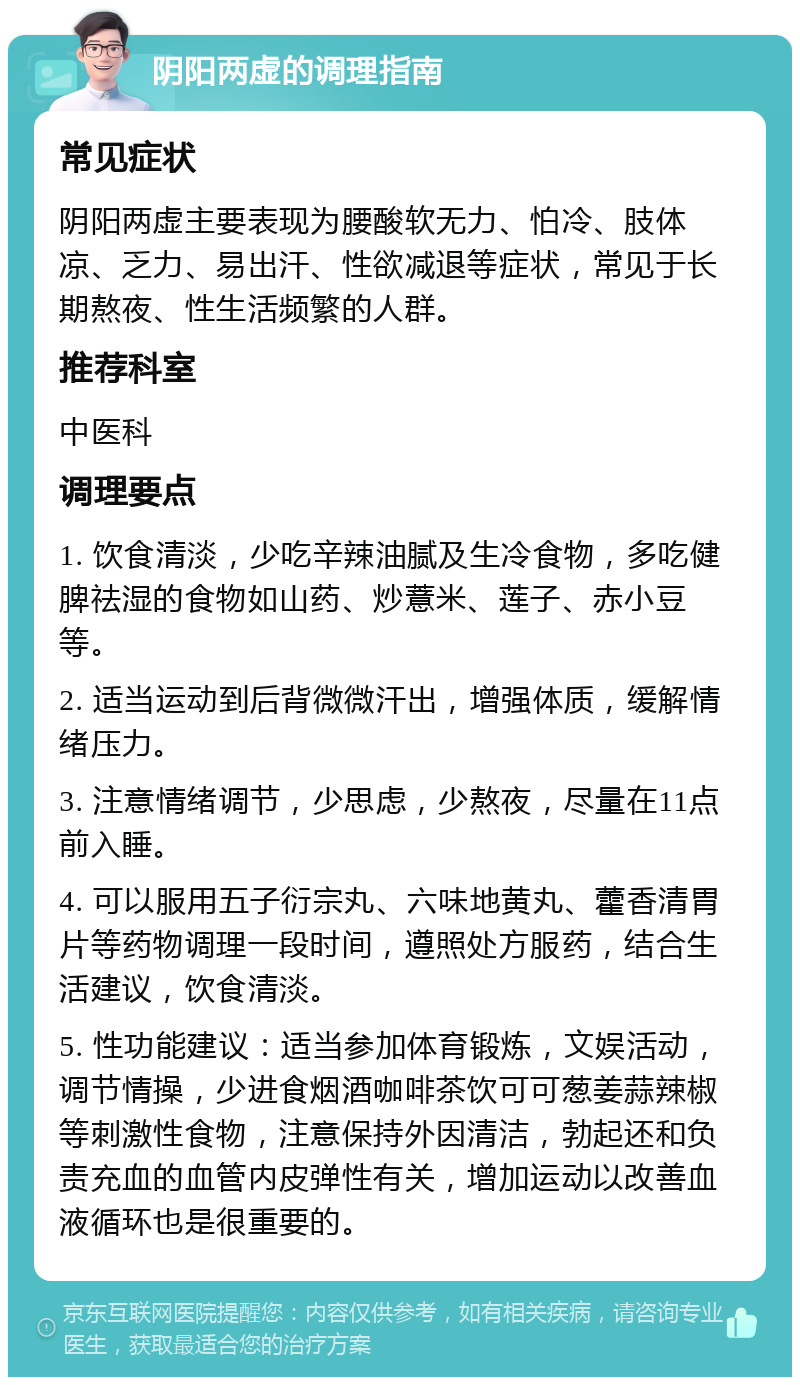 阴阳两虚的调理指南 常见症状 阴阳两虚主要表现为腰酸软无力、怕冷、肢体凉、乏力、易出汗、性欲减退等症状，常见于长期熬夜、性生活频繁的人群。 推荐科室 中医科 调理要点 1. 饮食清淡，少吃辛辣油腻及生冷食物，多吃健脾祛湿的食物如山药、炒薏米、莲子、赤小豆等。 2. 适当运动到后背微微汗出，增强体质，缓解情绪压力。 3. 注意情绪调节，少思虑，少熬夜，尽量在11点前入睡。 4. 可以服用五子衍宗丸、六味地黄丸、藿香清胃片等药物调理一段时间，遵照处方服药，结合生活建议，饮食清淡。 5. 性功能建议：适当参加体育锻炼，文娱活动，调节情操，少进食烟酒咖啡茶饮可可葱姜蒜辣椒等刺激性食物，注意保持外因清洁，勃起还和负责充血的血管内皮弹性有关，增加运动以改善血液循环也是很重要的。