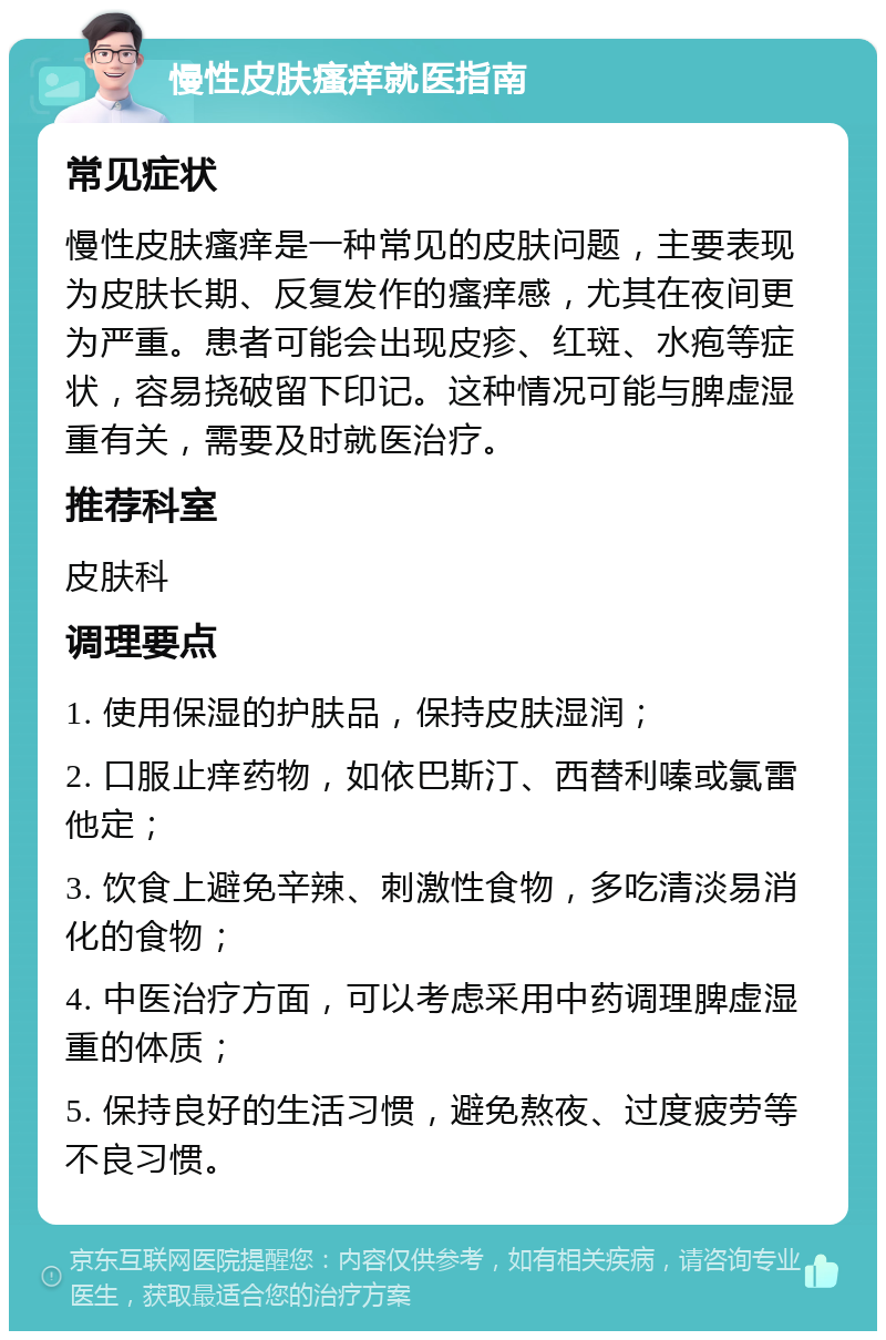 慢性皮肤瘙痒就医指南 常见症状 慢性皮肤瘙痒是一种常见的皮肤问题，主要表现为皮肤长期、反复发作的瘙痒感，尤其在夜间更为严重。患者可能会出现皮疹、红斑、水疱等症状，容易挠破留下印记。这种情况可能与脾虚湿重有关，需要及时就医治疗。 推荐科室 皮肤科 调理要点 1. 使用保湿的护肤品，保持皮肤湿润； 2. 口服止痒药物，如依巴斯汀、西替利嗪或氯雷他定； 3. 饮食上避免辛辣、刺激性食物，多吃清淡易消化的食物； 4. 中医治疗方面，可以考虑采用中药调理脾虚湿重的体质； 5. 保持良好的生活习惯，避免熬夜、过度疲劳等不良习惯。