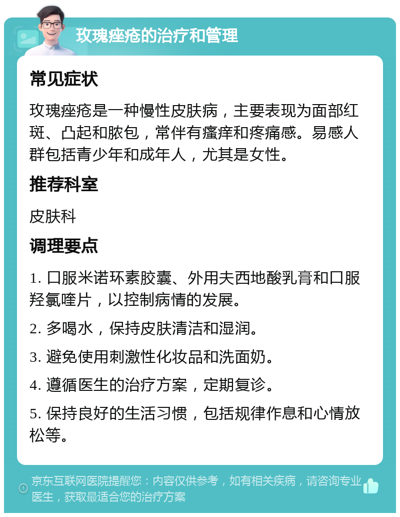 玫瑰痤疮的治疗和管理 常见症状 玫瑰痤疮是一种慢性皮肤病，主要表现为面部红斑、凸起和脓包，常伴有瘙痒和疼痛感。易感人群包括青少年和成年人，尤其是女性。 推荐科室 皮肤科 调理要点 1. 口服米诺环素胶囊、外用夫西地酸乳膏和口服羟氯喹片，以控制病情的发展。 2. 多喝水，保持皮肤清洁和湿润。 3. 避免使用刺激性化妆品和洗面奶。 4. 遵循医生的治疗方案，定期复诊。 5. 保持良好的生活习惯，包括规律作息和心情放松等。