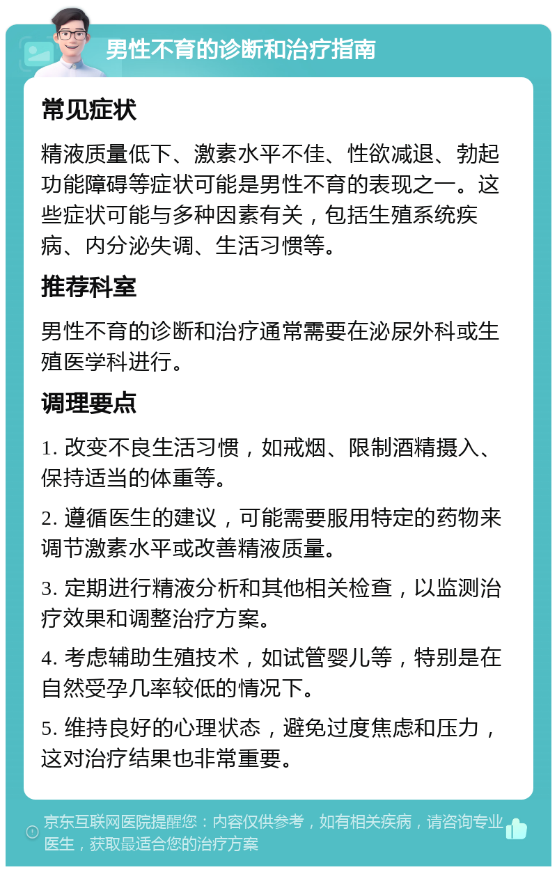 男性不育的诊断和治疗指南 常见症状 精液质量低下、激素水平不佳、性欲减退、勃起功能障碍等症状可能是男性不育的表现之一。这些症状可能与多种因素有关，包括生殖系统疾病、内分泌失调、生活习惯等。 推荐科室 男性不育的诊断和治疗通常需要在泌尿外科或生殖医学科进行。 调理要点 1. 改变不良生活习惯，如戒烟、限制酒精摄入、保持适当的体重等。 2. 遵循医生的建议，可能需要服用特定的药物来调节激素水平或改善精液质量。 3. 定期进行精液分析和其他相关检查，以监测治疗效果和调整治疗方案。 4. 考虑辅助生殖技术，如试管婴儿等，特别是在自然受孕几率较低的情况下。 5. 维持良好的心理状态，避免过度焦虑和压力，这对治疗结果也非常重要。