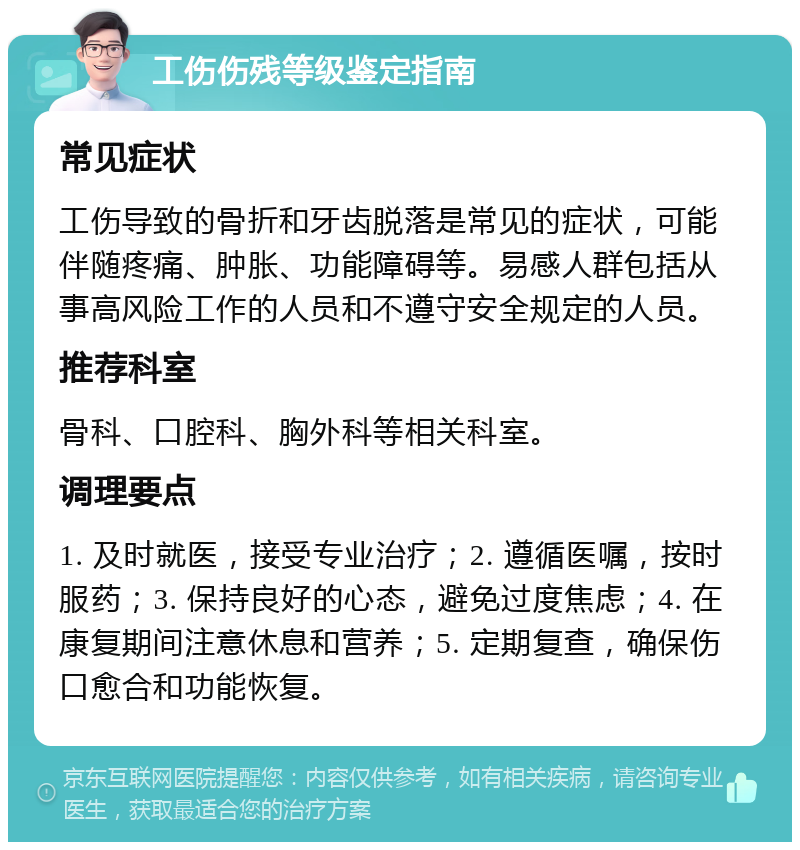 工伤伤残等级鉴定指南 常见症状 工伤导致的骨折和牙齿脱落是常见的症状，可能伴随疼痛、肿胀、功能障碍等。易感人群包括从事高风险工作的人员和不遵守安全规定的人员。 推荐科室 骨科、口腔科、胸外科等相关科室。 调理要点 1. 及时就医，接受专业治疗；2. 遵循医嘱，按时服药；3. 保持良好的心态，避免过度焦虑；4. 在康复期间注意休息和营养；5. 定期复查，确保伤口愈合和功能恢复。