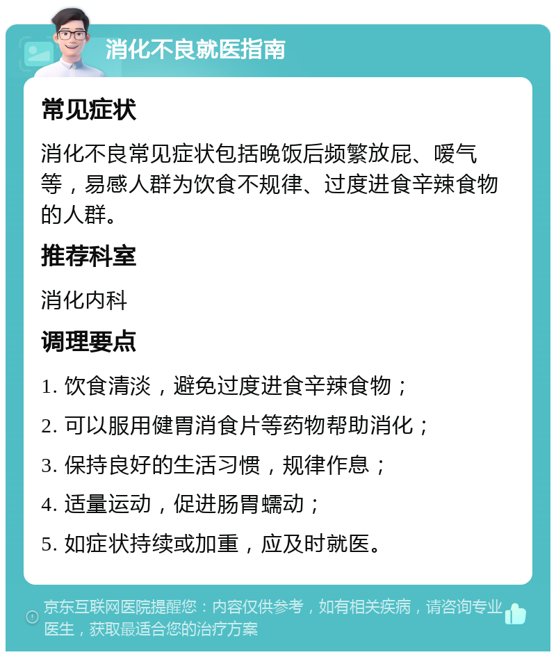 消化不良就医指南 常见症状 消化不良常见症状包括晚饭后频繁放屁、嗳气等，易感人群为饮食不规律、过度进食辛辣食物的人群。 推荐科室 消化内科 调理要点 1. 饮食清淡，避免过度进食辛辣食物； 2. 可以服用健胃消食片等药物帮助消化； 3. 保持良好的生活习惯，规律作息； 4. 适量运动，促进肠胃蠕动； 5. 如症状持续或加重，应及时就医。