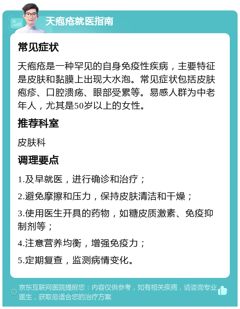 天疱疮就医指南 常见症状 天疱疮是一种罕见的自身免疫性疾病，主要特征是皮肤和黏膜上出现大水泡。常见症状包括皮肤疱疹、口腔溃疡、眼部受累等。易感人群为中老年人，尤其是50岁以上的女性。 推荐科室 皮肤科 调理要点 1.及早就医，进行确诊和治疗； 2.避免摩擦和压力，保持皮肤清洁和干燥； 3.使用医生开具的药物，如糖皮质激素、免疫抑制剂等； 4.注意营养均衡，增强免疫力； 5.定期复查，监测病情变化。