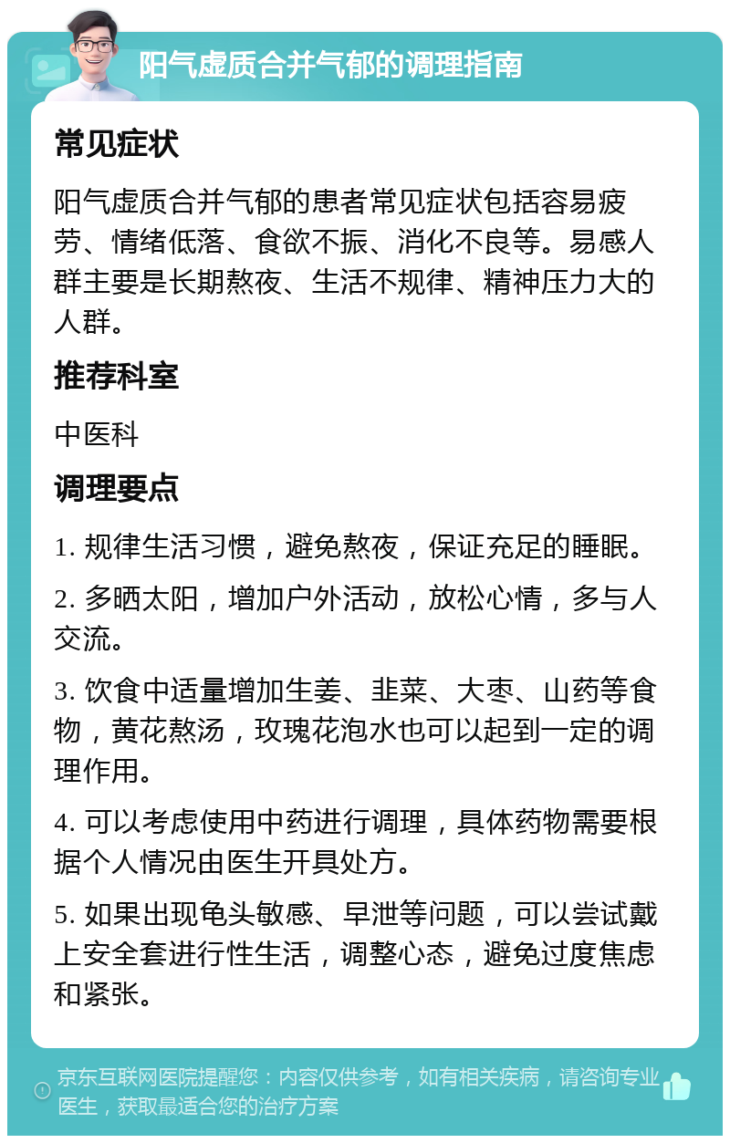 阳气虚质合并气郁的调理指南 常见症状 阳气虚质合并气郁的患者常见症状包括容易疲劳、情绪低落、食欲不振、消化不良等。易感人群主要是长期熬夜、生活不规律、精神压力大的人群。 推荐科室 中医科 调理要点 1. 规律生活习惯，避免熬夜，保证充足的睡眠。 2. 多晒太阳，增加户外活动，放松心情，多与人交流。 3. 饮食中适量增加生姜、韭菜、大枣、山药等食物，黄花熬汤，玫瑰花泡水也可以起到一定的调理作用。 4. 可以考虑使用中药进行调理，具体药物需要根据个人情况由医生开具处方。 5. 如果出现龟头敏感、早泄等问题，可以尝试戴上安全套进行性生活，调整心态，避免过度焦虑和紧张。