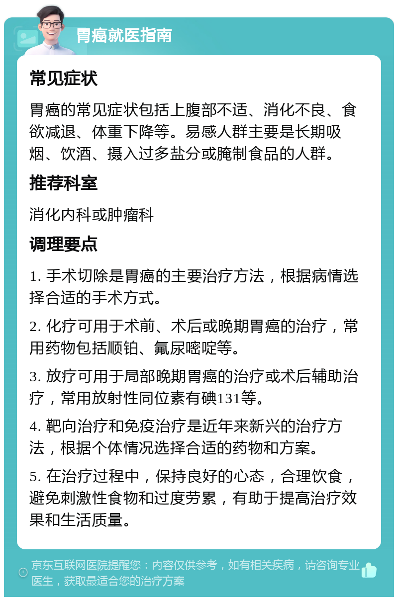 胃癌就医指南 常见症状 胃癌的常见症状包括上腹部不适、消化不良、食欲减退、体重下降等。易感人群主要是长期吸烟、饮酒、摄入过多盐分或腌制食品的人群。 推荐科室 消化内科或肿瘤科 调理要点 1. 手术切除是胃癌的主要治疗方法，根据病情选择合适的手术方式。 2. 化疗可用于术前、术后或晚期胃癌的治疗，常用药物包括顺铂、氟尿嘧啶等。 3. 放疗可用于局部晚期胃癌的治疗或术后辅助治疗，常用放射性同位素有碘131等。 4. 靶向治疗和免疫治疗是近年来新兴的治疗方法，根据个体情况选择合适的药物和方案。 5. 在治疗过程中，保持良好的心态，合理饮食，避免刺激性食物和过度劳累，有助于提高治疗效果和生活质量。