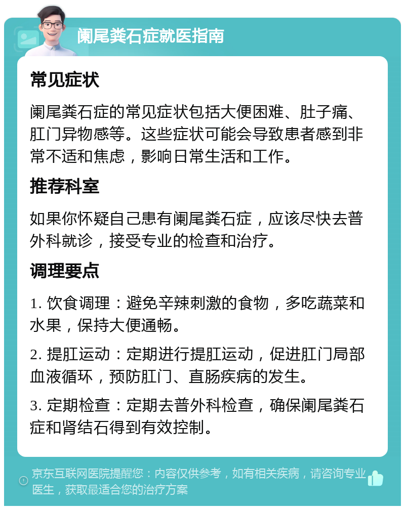 阑尾粪石症就医指南 常见症状 阑尾粪石症的常见症状包括大便困难、肚子痛、肛门异物感等。这些症状可能会导致患者感到非常不适和焦虑，影响日常生活和工作。 推荐科室 如果你怀疑自己患有阑尾粪石症，应该尽快去普外科就诊，接受专业的检查和治疗。 调理要点 1. 饮食调理：避免辛辣刺激的食物，多吃蔬菜和水果，保持大便通畅。 2. 提肛运动：定期进行提肛运动，促进肛门局部血液循环，预防肛门、直肠疾病的发生。 3. 定期检查：定期去普外科检查，确保阑尾粪石症和肾结石得到有效控制。