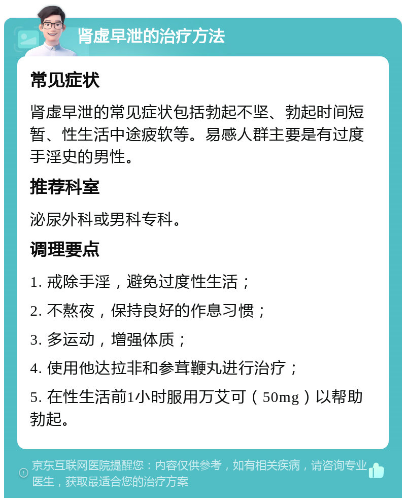 肾虚早泄的治疗方法 常见症状 肾虚早泄的常见症状包括勃起不坚、勃起时间短暂、性生活中途疲软等。易感人群主要是有过度手淫史的男性。 推荐科室 泌尿外科或男科专科。 调理要点 1. 戒除手淫，避免过度性生活； 2. 不熬夜，保持良好的作息习惯； 3. 多运动，增强体质； 4. 使用他达拉非和参茸鞭丸进行治疗； 5. 在性生活前1小时服用万艾可（50mg）以帮助勃起。