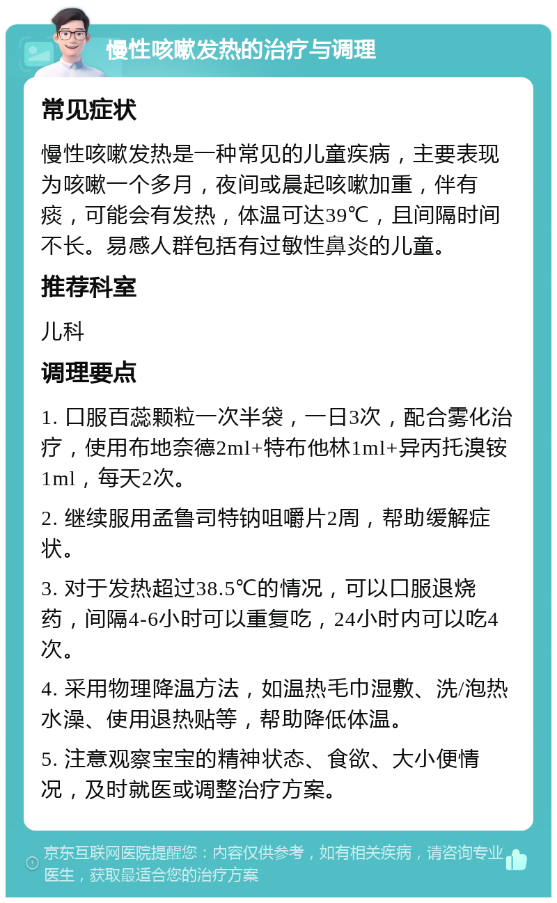 慢性咳嗽发热的治疗与调理 常见症状 慢性咳嗽发热是一种常见的儿童疾病，主要表现为咳嗽一个多月，夜间或晨起咳嗽加重，伴有痰，可能会有发热，体温可达39℃，且间隔时间不长。易感人群包括有过敏性鼻炎的儿童。 推荐科室 儿科 调理要点 1. 口服百蕊颗粒一次半袋，一日3次，配合雾化治疗，使用布地奈德2ml+特布他林1ml+异丙托溴铵1ml，每天2次。 2. 继续服用孟鲁司特钠咀嚼片2周，帮助缓解症状。 3. 对于发热超过38.5℃的情况，可以口服退烧药，间隔4-6小时可以重复吃，24小时内可以吃4次。 4. 采用物理降温方法，如温热毛巾湿敷、洗/泡热水澡、使用退热贴等，帮助降低体温。 5. 注意观察宝宝的精神状态、食欲、大小便情况，及时就医或调整治疗方案。