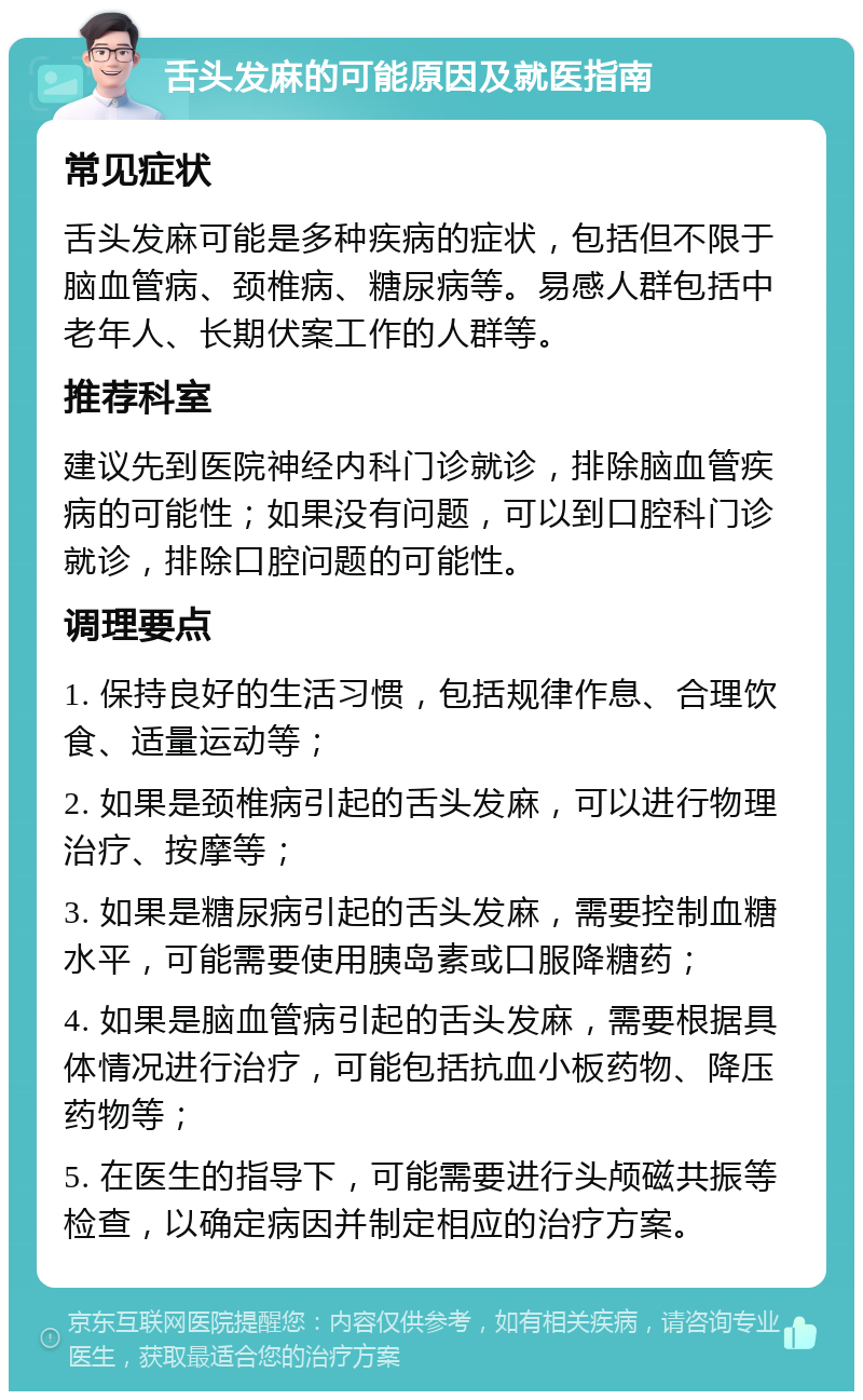 舌头发麻的可能原因及就医指南 常见症状 舌头发麻可能是多种疾病的症状，包括但不限于脑血管病、颈椎病、糖尿病等。易感人群包括中老年人、长期伏案工作的人群等。 推荐科室 建议先到医院神经内科门诊就诊，排除脑血管疾病的可能性；如果没有问题，可以到口腔科门诊就诊，排除口腔问题的可能性。 调理要点 1. 保持良好的生活习惯，包括规律作息、合理饮食、适量运动等； 2. 如果是颈椎病引起的舌头发麻，可以进行物理治疗、按摩等； 3. 如果是糖尿病引起的舌头发麻，需要控制血糖水平，可能需要使用胰岛素或口服降糖药； 4. 如果是脑血管病引起的舌头发麻，需要根据具体情况进行治疗，可能包括抗血小板药物、降压药物等； 5. 在医生的指导下，可能需要进行头颅磁共振等检查，以确定病因并制定相应的治疗方案。