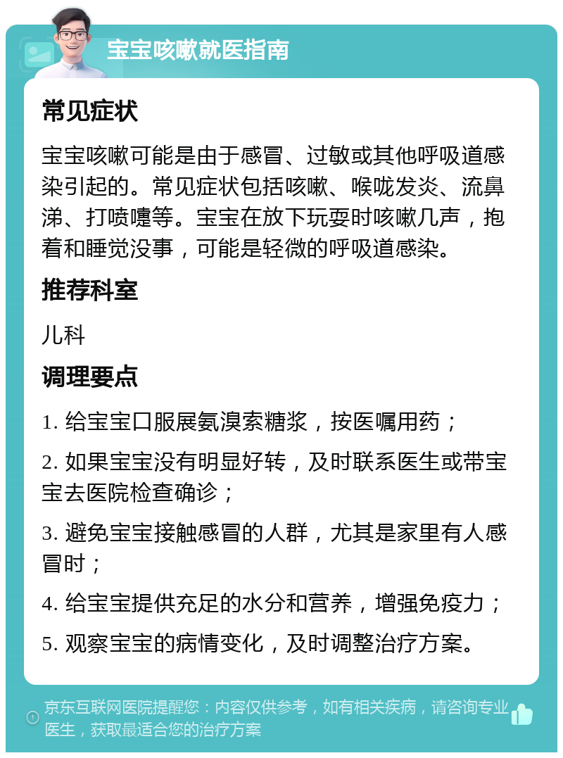 宝宝咳嗽就医指南 常见症状 宝宝咳嗽可能是由于感冒、过敏或其他呼吸道感染引起的。常见症状包括咳嗽、喉咙发炎、流鼻涕、打喷嚏等。宝宝在放下玩耍时咳嗽几声，抱着和睡觉没事，可能是轻微的呼吸道感染。 推荐科室 儿科 调理要点 1. 给宝宝口服展氨溴索糖浆，按医嘱用药； 2. 如果宝宝没有明显好转，及时联系医生或带宝宝去医院检查确诊； 3. 避免宝宝接触感冒的人群，尤其是家里有人感冒时； 4. 给宝宝提供充足的水分和营养，增强免疫力； 5. 观察宝宝的病情变化，及时调整治疗方案。