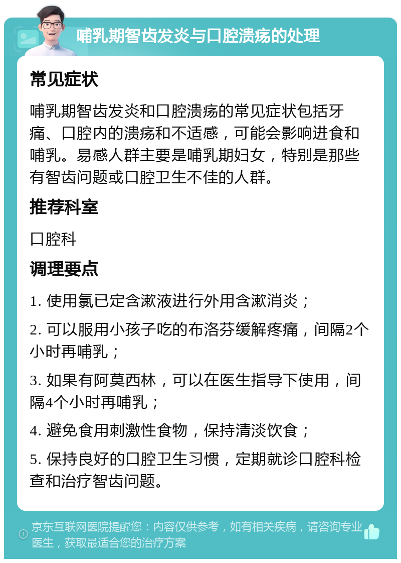 哺乳期智齿发炎与口腔溃疡的处理 常见症状 哺乳期智齿发炎和口腔溃疡的常见症状包括牙痛、口腔内的溃疡和不适感，可能会影响进食和哺乳。易感人群主要是哺乳期妇女，特别是那些有智齿问题或口腔卫生不佳的人群。 推荐科室 口腔科 调理要点 1. 使用氯已定含漱液进行外用含漱消炎； 2. 可以服用小孩子吃的布洛芬缓解疼痛，间隔2个小时再哺乳； 3. 如果有阿莫西林，可以在医生指导下使用，间隔4个小时再哺乳； 4. 避免食用刺激性食物，保持清淡饮食； 5. 保持良好的口腔卫生习惯，定期就诊口腔科检查和治疗智齿问题。