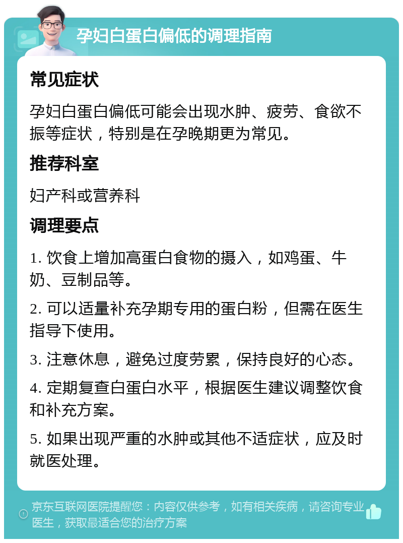 孕妇白蛋白偏低的调理指南 常见症状 孕妇白蛋白偏低可能会出现水肿、疲劳、食欲不振等症状，特别是在孕晚期更为常见。 推荐科室 妇产科或营养科 调理要点 1. 饮食上增加高蛋白食物的摄入，如鸡蛋、牛奶、豆制品等。 2. 可以适量补充孕期专用的蛋白粉，但需在医生指导下使用。 3. 注意休息，避免过度劳累，保持良好的心态。 4. 定期复查白蛋白水平，根据医生建议调整饮食和补充方案。 5. 如果出现严重的水肿或其他不适症状，应及时就医处理。