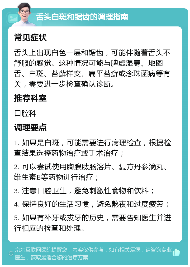 舌头白斑和锯齿的调理指南 常见症状 舌头上出现白色一层和锯齿，可能伴随着舌头不舒服的感觉。这种情况可能与脾虚湿寒、地图舌、白斑、苔藓样变、扁平苔癣或念珠菌病等有关，需要进一步检查确认诊断。 推荐科室 口腔科 调理要点 1. 如果是白斑，可能需要进行病理检查，根据检查结果选择药物治疗或手术治疗； 2. 可以尝试使用胸腺肽肠溶片、复方丹参滴丸、维生素E等药物进行治疗； 3. 注意口腔卫生，避免刺激性食物和饮料； 4. 保持良好的生活习惯，避免熬夜和过度疲劳； 5. 如果有补牙或拔牙的历史，需要告知医生并进行相应的检查和处理。