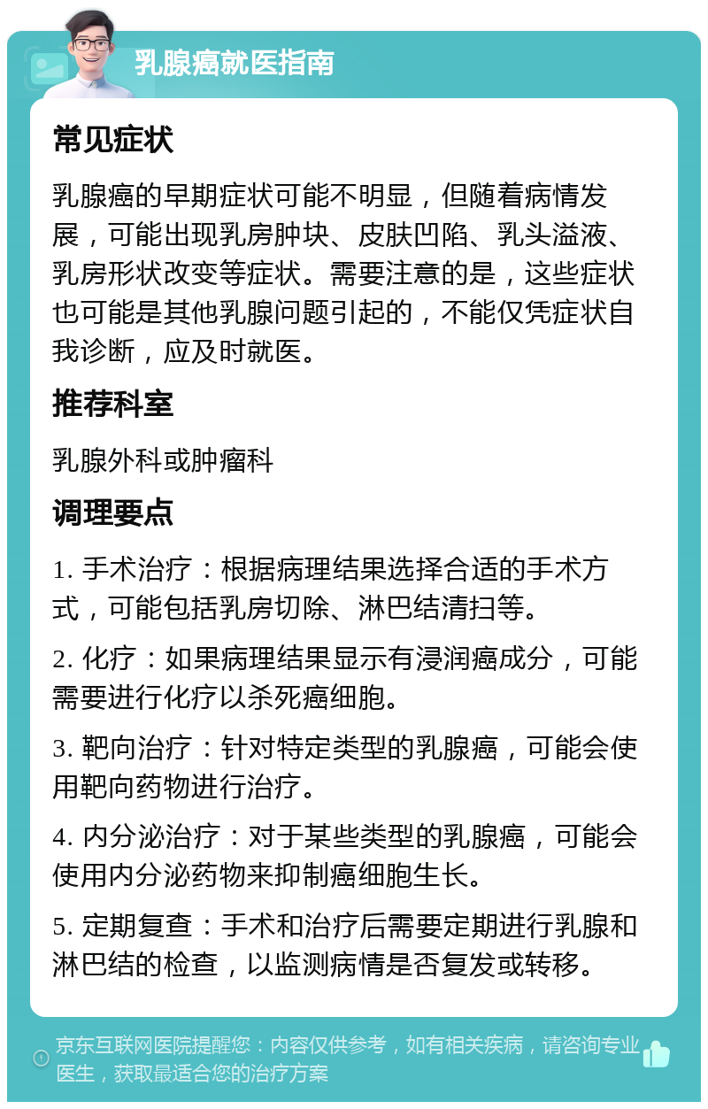 乳腺癌就医指南 常见症状 乳腺癌的早期症状可能不明显，但随着病情发展，可能出现乳房肿块、皮肤凹陷、乳头溢液、乳房形状改变等症状。需要注意的是，这些症状也可能是其他乳腺问题引起的，不能仅凭症状自我诊断，应及时就医。 推荐科室 乳腺外科或肿瘤科 调理要点 1. 手术治疗：根据病理结果选择合适的手术方式，可能包括乳房切除、淋巴结清扫等。 2. 化疗：如果病理结果显示有浸润癌成分，可能需要进行化疗以杀死癌细胞。 3. 靶向治疗：针对特定类型的乳腺癌，可能会使用靶向药物进行治疗。 4. 内分泌治疗：对于某些类型的乳腺癌，可能会使用内分泌药物来抑制癌细胞生长。 5. 定期复查：手术和治疗后需要定期进行乳腺和淋巴结的检查，以监测病情是否复发或转移。