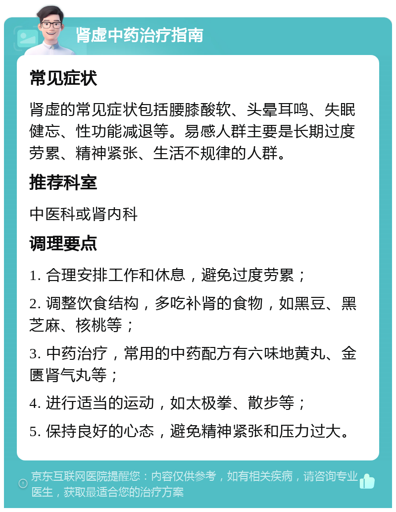 肾虚中药治疗指南 常见症状 肾虚的常见症状包括腰膝酸软、头晕耳鸣、失眠健忘、性功能减退等。易感人群主要是长期过度劳累、精神紧张、生活不规律的人群。 推荐科室 中医科或肾内科 调理要点 1. 合理安排工作和休息，避免过度劳累； 2. 调整饮食结构，多吃补肾的食物，如黑豆、黑芝麻、核桃等； 3. 中药治疗，常用的中药配方有六味地黄丸、金匮肾气丸等； 4. 进行适当的运动，如太极拳、散步等； 5. 保持良好的心态，避免精神紧张和压力过大。