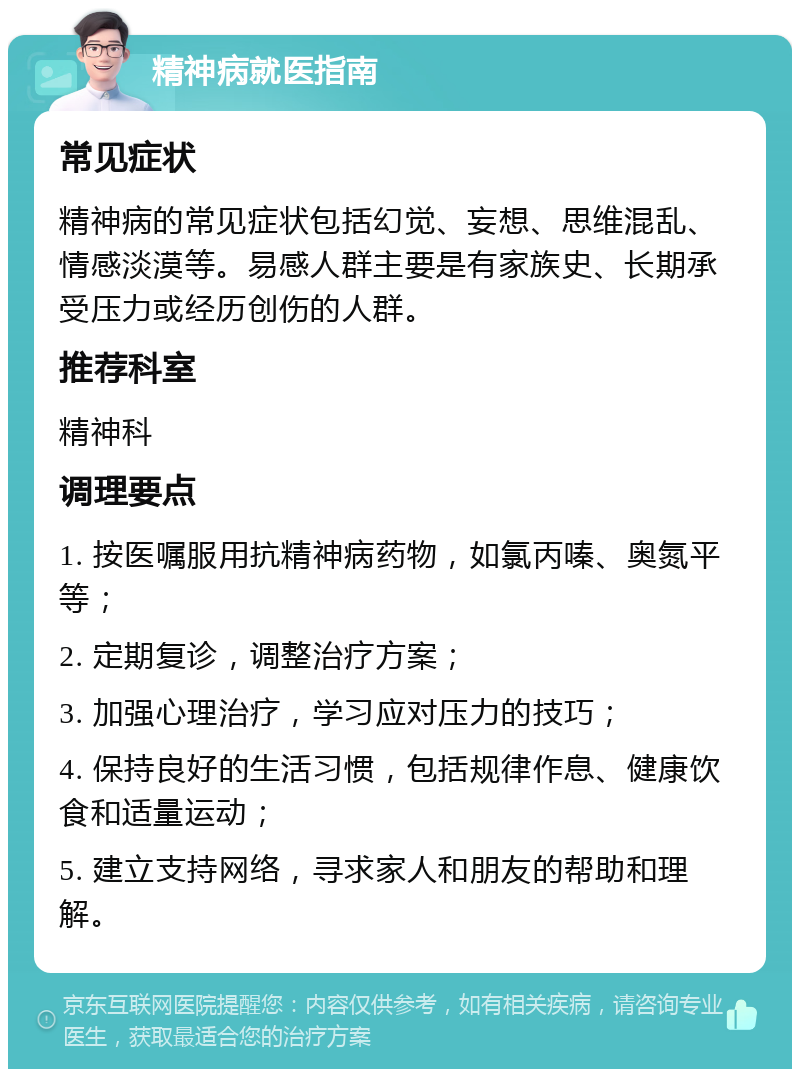 精神病就医指南 常见症状 精神病的常见症状包括幻觉、妄想、思维混乱、情感淡漠等。易感人群主要是有家族史、长期承受压力或经历创伤的人群。 推荐科室 精神科 调理要点 1. 按医嘱服用抗精神病药物，如氯丙嗪、奥氮平等； 2. 定期复诊，调整治疗方案； 3. 加强心理治疗，学习应对压力的技巧； 4. 保持良好的生活习惯，包括规律作息、健康饮食和适量运动； 5. 建立支持网络，寻求家人和朋友的帮助和理解。