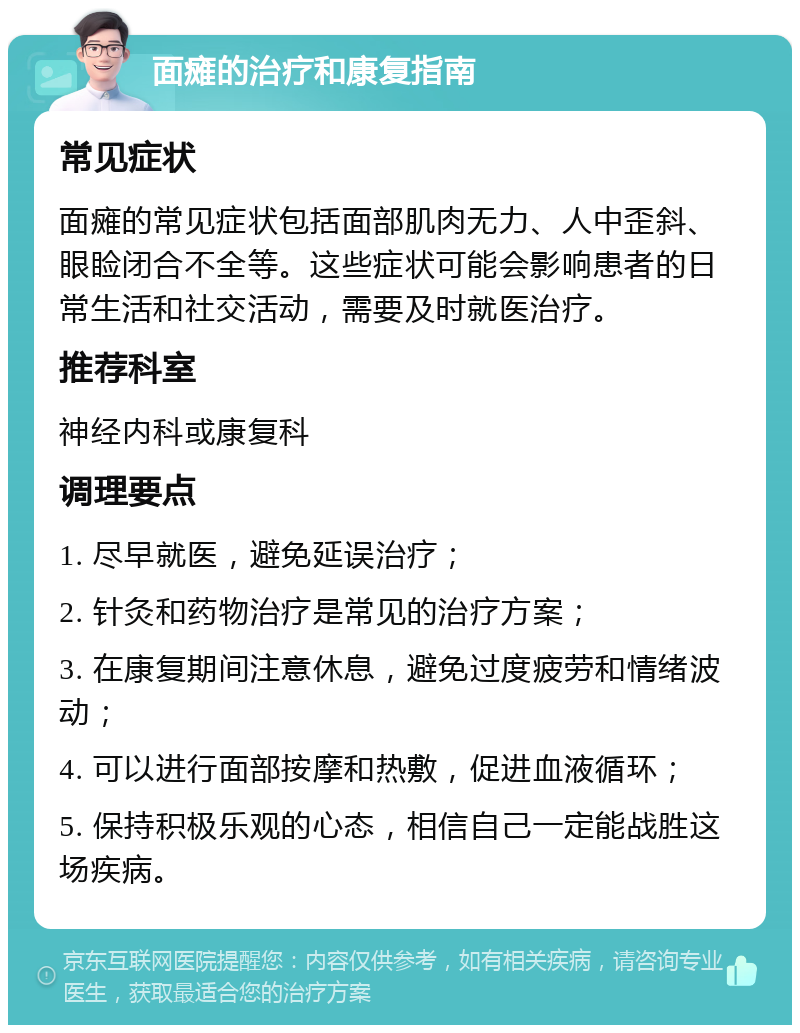 面瘫的治疗和康复指南 常见症状 面瘫的常见症状包括面部肌肉无力、人中歪斜、眼睑闭合不全等。这些症状可能会影响患者的日常生活和社交活动，需要及时就医治疗。 推荐科室 神经内科或康复科 调理要点 1. 尽早就医，避免延误治疗； 2. 针灸和药物治疗是常见的治疗方案； 3. 在康复期间注意休息，避免过度疲劳和情绪波动； 4. 可以进行面部按摩和热敷，促进血液循环； 5. 保持积极乐观的心态，相信自己一定能战胜这场疾病。