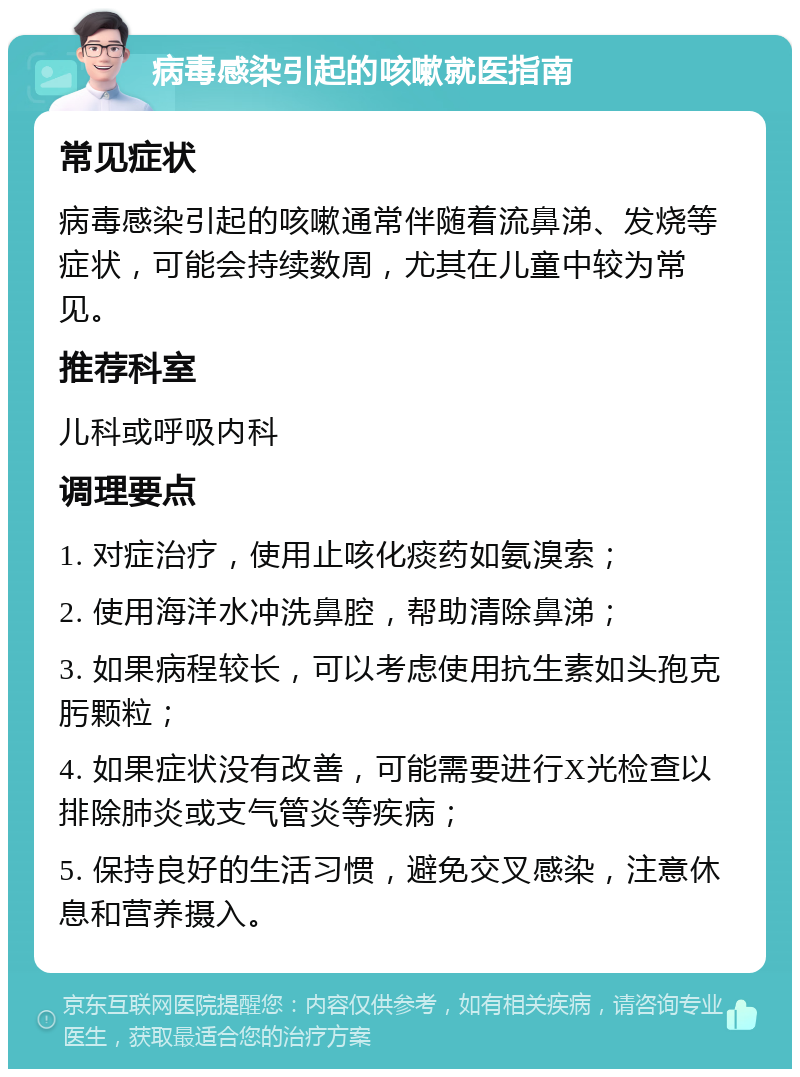 病毒感染引起的咳嗽就医指南 常见症状 病毒感染引起的咳嗽通常伴随着流鼻涕、发烧等症状，可能会持续数周，尤其在儿童中较为常见。 推荐科室 儿科或呼吸内科 调理要点 1. 对症治疗，使用止咳化痰药如氨溴索； 2. 使用海洋水冲洗鼻腔，帮助清除鼻涕； 3. 如果病程较长，可以考虑使用抗生素如头孢克肟颗粒； 4. 如果症状没有改善，可能需要进行X光检查以排除肺炎或支气管炎等疾病； 5. 保持良好的生活习惯，避免交叉感染，注意休息和营养摄入。