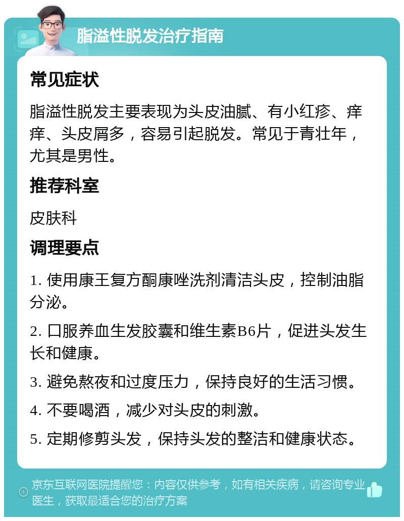 脂溢性脱发治疗指南 常见症状 脂溢性脱发主要表现为头皮油腻、有小红疹、痒痒、头皮屑多，容易引起脱发。常见于青壮年，尤其是男性。 推荐科室 皮肤科 调理要点 1. 使用康王复方酮康唑洗剂清洁头皮，控制油脂分泌。 2. 口服养血生发胶囊和维生素B6片，促进头发生长和健康。 3. 避免熬夜和过度压力，保持良好的生活习惯。 4. 不要喝酒，减少对头皮的刺激。 5. 定期修剪头发，保持头发的整洁和健康状态。