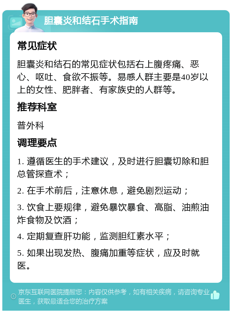 胆囊炎和结石手术指南 常见症状 胆囊炎和结石的常见症状包括右上腹疼痛、恶心、呕吐、食欲不振等。易感人群主要是40岁以上的女性、肥胖者、有家族史的人群等。 推荐科室 普外科 调理要点 1. 遵循医生的手术建议，及时进行胆囊切除和胆总管探查术； 2. 在手术前后，注意休息，避免剧烈运动； 3. 饮食上要规律，避免暴饮暴食、高脂、油煎油炸食物及饮酒； 4. 定期复查肝功能，监测胆红素水平； 5. 如果出现发热、腹痛加重等症状，应及时就医。