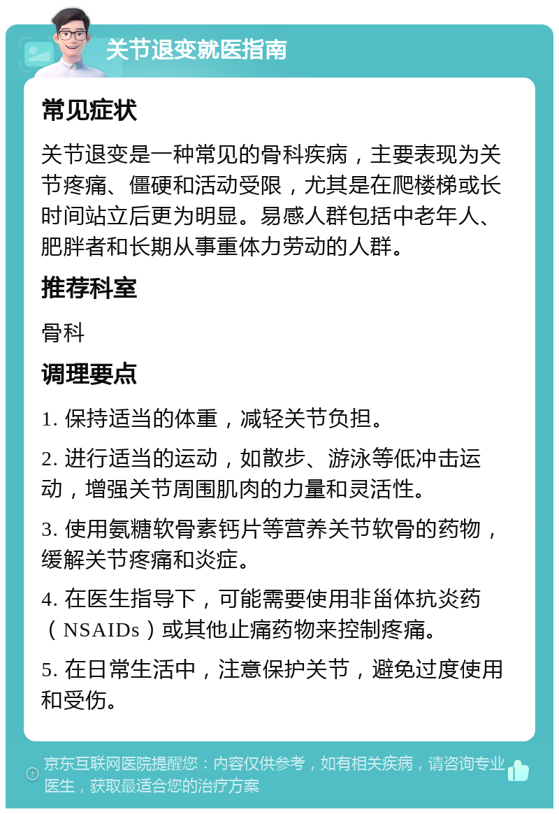 关节退变就医指南 常见症状 关节退变是一种常见的骨科疾病，主要表现为关节疼痛、僵硬和活动受限，尤其是在爬楼梯或长时间站立后更为明显。易感人群包括中老年人、肥胖者和长期从事重体力劳动的人群。 推荐科室 骨科 调理要点 1. 保持适当的体重，减轻关节负担。 2. 进行适当的运动，如散步、游泳等低冲击运动，增强关节周围肌肉的力量和灵活性。 3. 使用氨糖软骨素钙片等营养关节软骨的药物，缓解关节疼痛和炎症。 4. 在医生指导下，可能需要使用非甾体抗炎药（NSAIDs）或其他止痛药物来控制疼痛。 5. 在日常生活中，注意保护关节，避免过度使用和受伤。