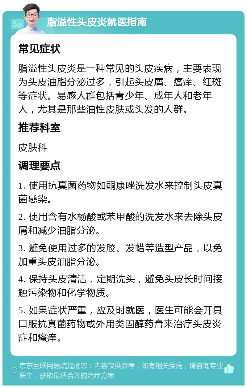 脂溢性头皮炎就医指南 常见症状 脂溢性头皮炎是一种常见的头皮疾病，主要表现为头皮油脂分泌过多，引起头皮屑、瘙痒、红斑等症状。易感人群包括青少年、成年人和老年人，尤其是那些油性皮肤或头发的人群。 推荐科室 皮肤科 调理要点 1. 使用抗真菌药物如酮康唑洗发水来控制头皮真菌感染。 2. 使用含有水杨酸或苯甲酸的洗发水来去除头皮屑和减少油脂分泌。 3. 避免使用过多的发胶、发蜡等造型产品，以免加重头皮油脂分泌。 4. 保持头皮清洁，定期洗头，避免头皮长时间接触污染物和化学物质。 5. 如果症状严重，应及时就医，医生可能会开具口服抗真菌药物或外用类固醇药膏来治疗头皮炎症和瘙痒。