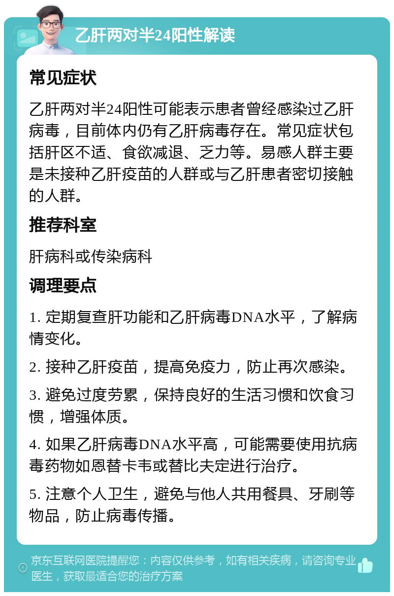 乙肝两对半24阳性解读 常见症状 乙肝两对半24阳性可能表示患者曾经感染过乙肝病毒，目前体内仍有乙肝病毒存在。常见症状包括肝区不适、食欲减退、乏力等。易感人群主要是未接种乙肝疫苗的人群或与乙肝患者密切接触的人群。 推荐科室 肝病科或传染病科 调理要点 1. 定期复查肝功能和乙肝病毒DNA水平，了解病情变化。 2. 接种乙肝疫苗，提高免疫力，防止再次感染。 3. 避免过度劳累，保持良好的生活习惯和饮食习惯，增强体质。 4. 如果乙肝病毒DNA水平高，可能需要使用抗病毒药物如恩替卡韦或替比夫定进行治疗。 5. 注意个人卫生，避免与他人共用餐具、牙刷等物品，防止病毒传播。