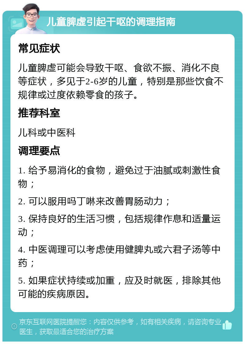 儿童脾虚引起干呕的调理指南 常见症状 儿童脾虚可能会导致干呕、食欲不振、消化不良等症状，多见于2-6岁的儿童，特别是那些饮食不规律或过度依赖零食的孩子。 推荐科室 儿科或中医科 调理要点 1. 给予易消化的食物，避免过于油腻或刺激性食物； 2. 可以服用吗丁啉来改善胃肠动力； 3. 保持良好的生活习惯，包括规律作息和适量运动； 4. 中医调理可以考虑使用健脾丸或六君子汤等中药； 5. 如果症状持续或加重，应及时就医，排除其他可能的疾病原因。