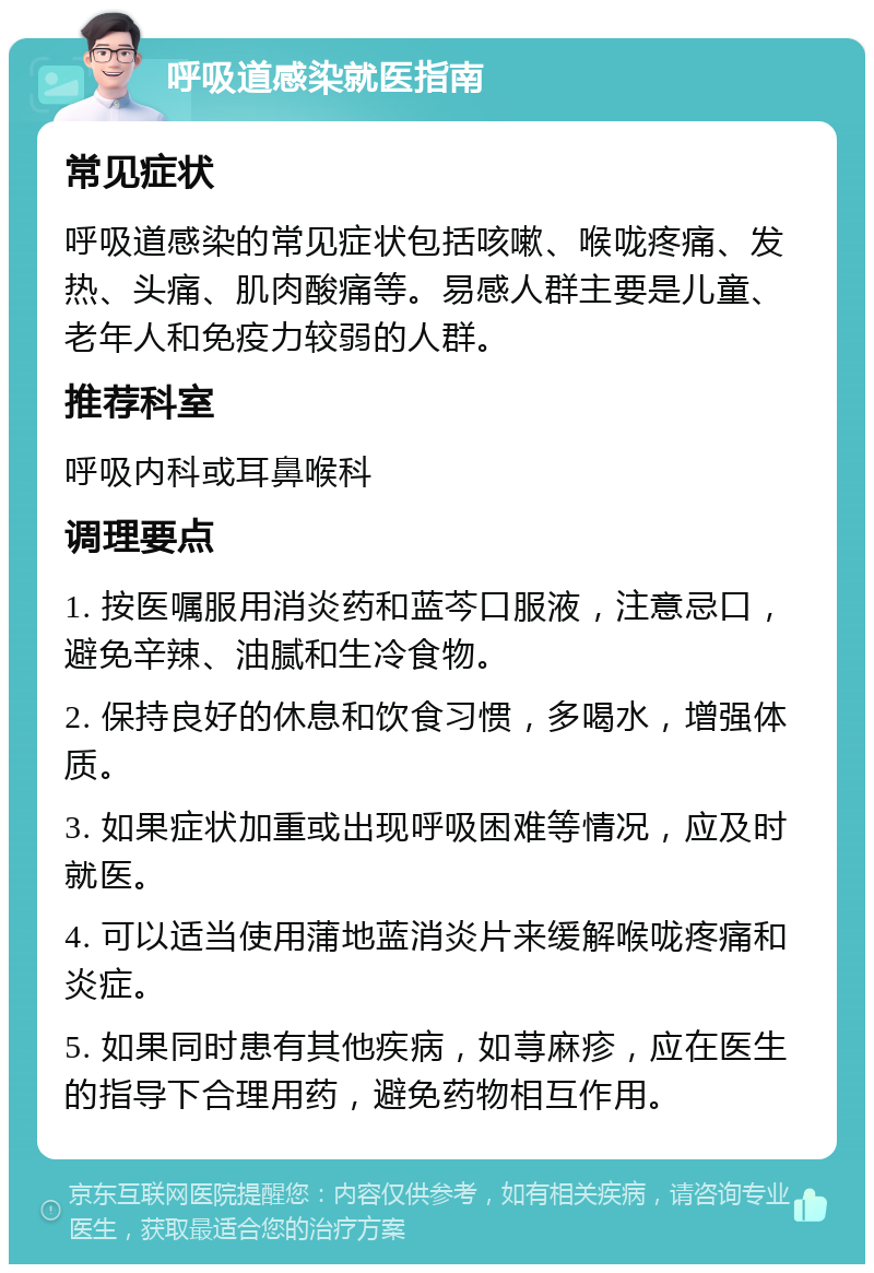 呼吸道感染就医指南 常见症状 呼吸道感染的常见症状包括咳嗽、喉咙疼痛、发热、头痛、肌肉酸痛等。易感人群主要是儿童、老年人和免疫力较弱的人群。 推荐科室 呼吸内科或耳鼻喉科 调理要点 1. 按医嘱服用消炎药和蓝芩口服液，注意忌口，避免辛辣、油腻和生冷食物。 2. 保持良好的休息和饮食习惯，多喝水，增强体质。 3. 如果症状加重或出现呼吸困难等情况，应及时就医。 4. 可以适当使用蒲地蓝消炎片来缓解喉咙疼痛和炎症。 5. 如果同时患有其他疾病，如荨麻疹，应在医生的指导下合理用药，避免药物相互作用。