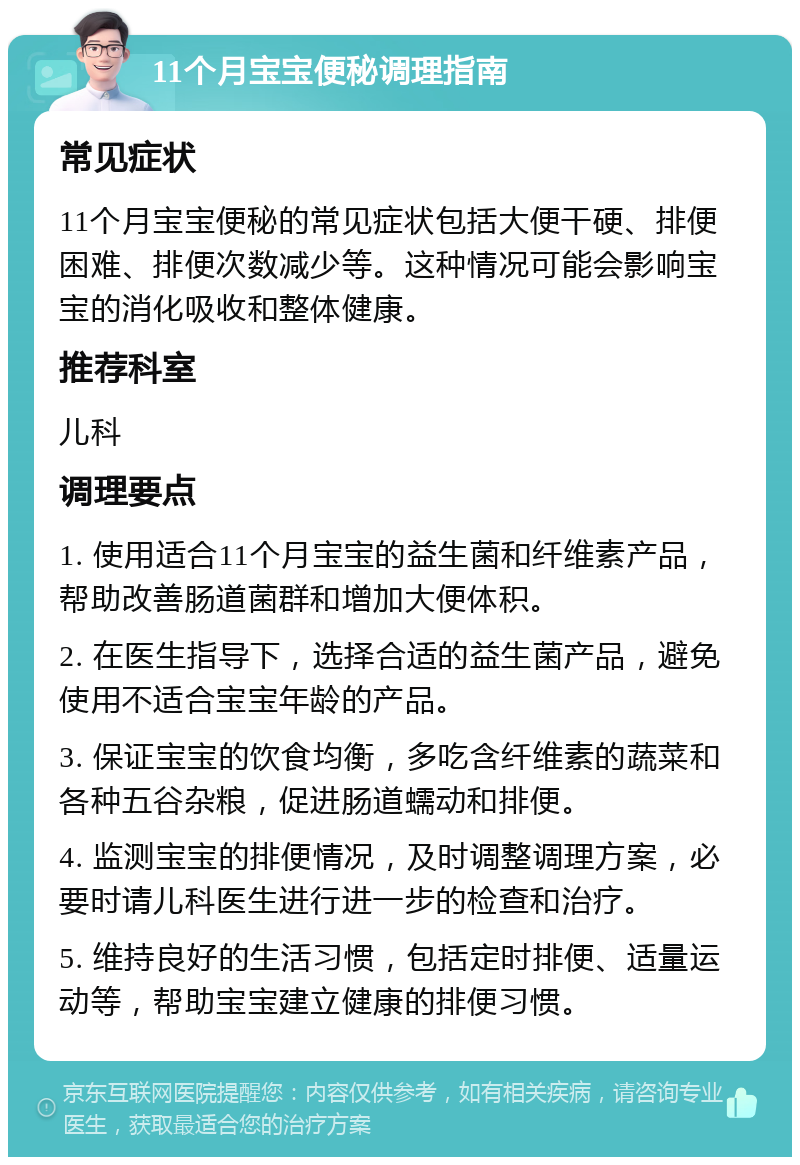 11个月宝宝便秘调理指南 常见症状 11个月宝宝便秘的常见症状包括大便干硬、排便困难、排便次数减少等。这种情况可能会影响宝宝的消化吸收和整体健康。 推荐科室 儿科 调理要点 1. 使用适合11个月宝宝的益生菌和纤维素产品，帮助改善肠道菌群和增加大便体积。 2. 在医生指导下，选择合适的益生菌产品，避免使用不适合宝宝年龄的产品。 3. 保证宝宝的饮食均衡，多吃含纤维素的蔬菜和各种五谷杂粮，促进肠道蠕动和排便。 4. 监测宝宝的排便情况，及时调整调理方案，必要时请儿科医生进行进一步的检查和治疗。 5. 维持良好的生活习惯，包括定时排便、适量运动等，帮助宝宝建立健康的排便习惯。