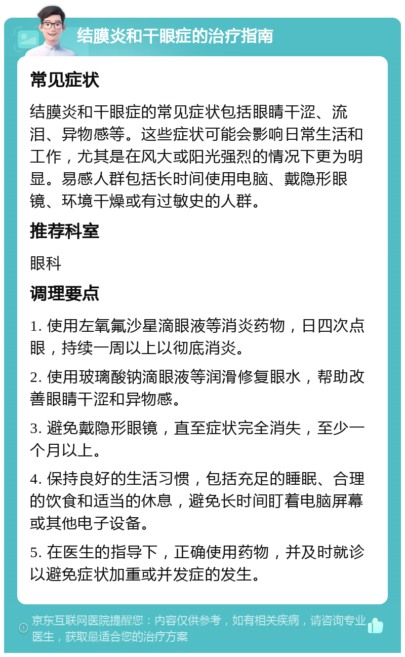 结膜炎和干眼症的治疗指南 常见症状 结膜炎和干眼症的常见症状包括眼睛干涩、流泪、异物感等。这些症状可能会影响日常生活和工作，尤其是在风大或阳光强烈的情况下更为明显。易感人群包括长时间使用电脑、戴隐形眼镜、环境干燥或有过敏史的人群。 推荐科室 眼科 调理要点 1. 使用左氧氟沙星滴眼液等消炎药物，日四次点眼，持续一周以上以彻底消炎。 2. 使用玻璃酸钠滴眼液等润滑修复眼水，帮助改善眼睛干涩和异物感。 3. 避免戴隐形眼镜，直至症状完全消失，至少一个月以上。 4. 保持良好的生活习惯，包括充足的睡眠、合理的饮食和适当的休息，避免长时间盯着电脑屏幕或其他电子设备。 5. 在医生的指导下，正确使用药物，并及时就诊以避免症状加重或并发症的发生。