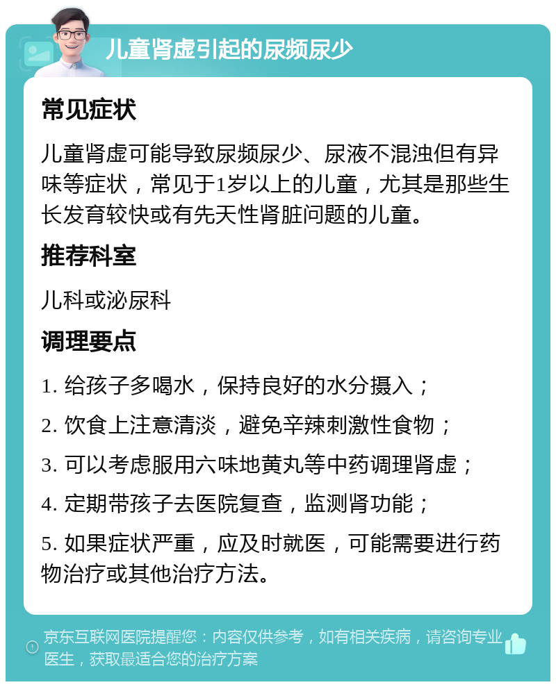 儿童肾虚引起的尿频尿少 常见症状 儿童肾虚可能导致尿频尿少、尿液不混浊但有异味等症状，常见于1岁以上的儿童，尤其是那些生长发育较快或有先天性肾脏问题的儿童。 推荐科室 儿科或泌尿科 调理要点 1. 给孩子多喝水，保持良好的水分摄入； 2. 饮食上注意清淡，避免辛辣刺激性食物； 3. 可以考虑服用六味地黄丸等中药调理肾虚； 4. 定期带孩子去医院复查，监测肾功能； 5. 如果症状严重，应及时就医，可能需要进行药物治疗或其他治疗方法。