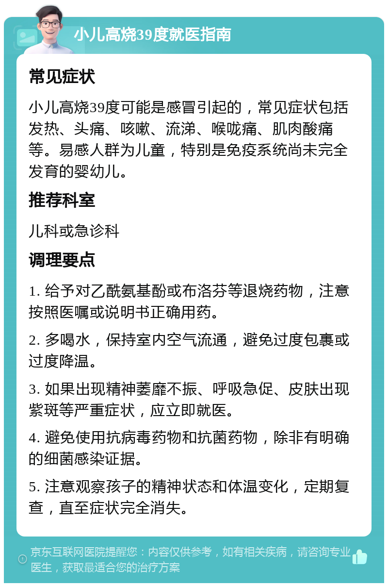 小儿高烧39度就医指南 常见症状 小儿高烧39度可能是感冒引起的，常见症状包括发热、头痛、咳嗽、流涕、喉咙痛、肌肉酸痛等。易感人群为儿童，特别是免疫系统尚未完全发育的婴幼儿。 推荐科室 儿科或急诊科 调理要点 1. 给予对乙酰氨基酚或布洛芬等退烧药物，注意按照医嘱或说明书正确用药。 2. 多喝水，保持室内空气流通，避免过度包裹或过度降温。 3. 如果出现精神萎靡不振、呼吸急促、皮肤出现紫斑等严重症状，应立即就医。 4. 避免使用抗病毒药物和抗菌药物，除非有明确的细菌感染证据。 5. 注意观察孩子的精神状态和体温变化，定期复查，直至症状完全消失。