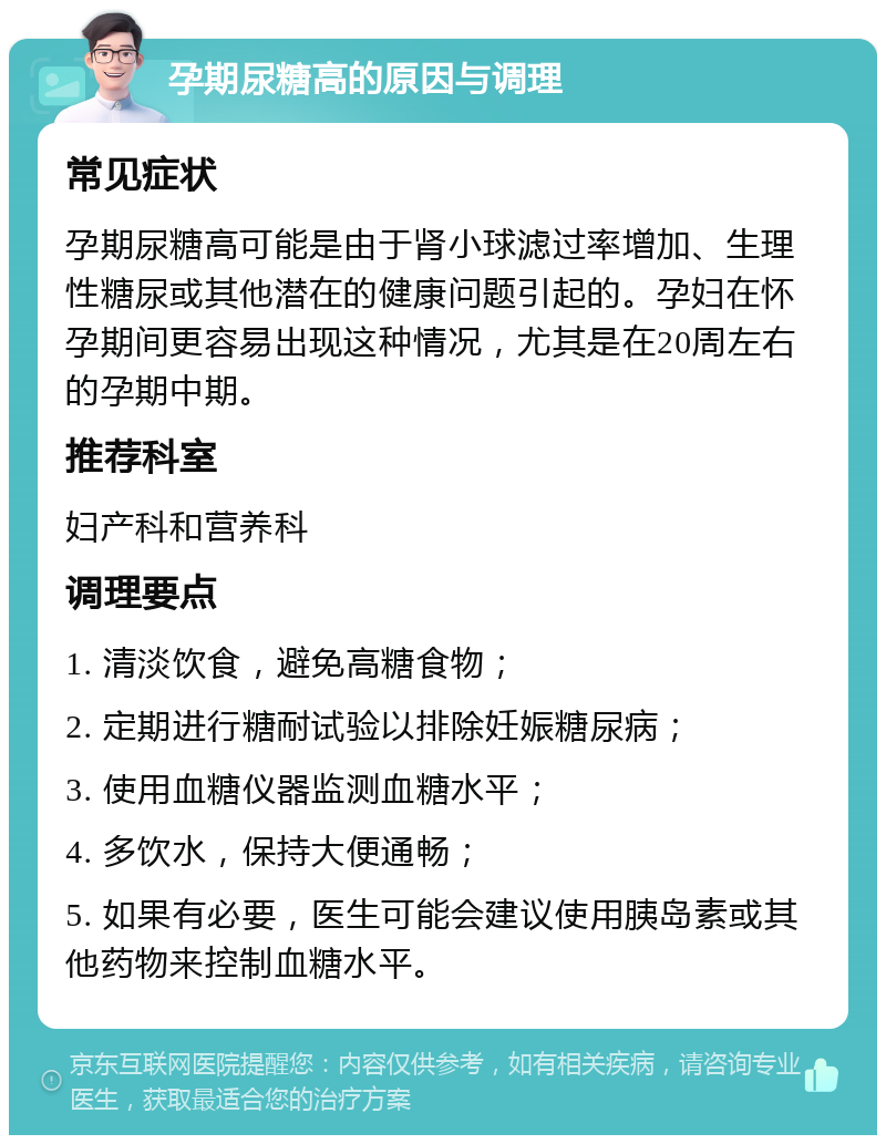 孕期尿糖高的原因与调理 常见症状 孕期尿糖高可能是由于肾小球滤过率增加、生理性糖尿或其他潜在的健康问题引起的。孕妇在怀孕期间更容易出现这种情况，尤其是在20周左右的孕期中期。 推荐科室 妇产科和营养科 调理要点 1. 清淡饮食，避免高糖食物； 2. 定期进行糖耐试验以排除妊娠糖尿病； 3. 使用血糖仪器监测血糖水平； 4. 多饮水，保持大便通畅； 5. 如果有必要，医生可能会建议使用胰岛素或其他药物来控制血糖水平。