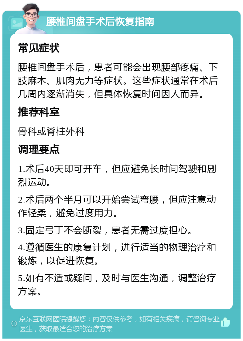 腰椎间盘手术后恢复指南 常见症状 腰椎间盘手术后，患者可能会出现腰部疼痛、下肢麻木、肌肉无力等症状。这些症状通常在术后几周内逐渐消失，但具体恢复时间因人而异。 推荐科室 骨科或脊柱外科 调理要点 1.术后40天即可开车，但应避免长时间驾驶和剧烈运动。 2.术后两个半月可以开始尝试弯腰，但应注意动作轻柔，避免过度用力。 3.固定弓丁不会断裂，患者无需过度担心。 4.遵循医生的康复计划，进行适当的物理治疗和锻炼，以促进恢复。 5.如有不适或疑问，及时与医生沟通，调整治疗方案。