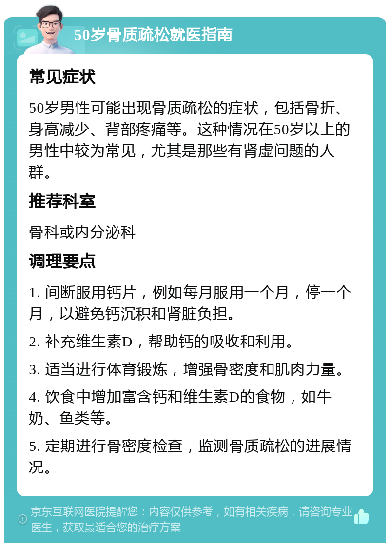 50岁骨质疏松就医指南 常见症状 50岁男性可能出现骨质疏松的症状，包括骨折、身高减少、背部疼痛等。这种情况在50岁以上的男性中较为常见，尤其是那些有肾虚问题的人群。 推荐科室 骨科或内分泌科 调理要点 1. 间断服用钙片，例如每月服用一个月，停一个月，以避免钙沉积和肾脏负担。 2. 补充维生素D，帮助钙的吸收和利用。 3. 适当进行体育锻炼，增强骨密度和肌肉力量。 4. 饮食中增加富含钙和维生素D的食物，如牛奶、鱼类等。 5. 定期进行骨密度检查，监测骨质疏松的进展情况。