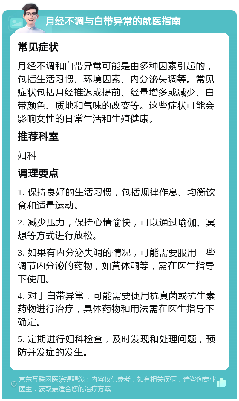 月经不调与白带异常的就医指南 常见症状 月经不调和白带异常可能是由多种因素引起的，包括生活习惯、环境因素、内分泌失调等。常见症状包括月经推迟或提前、经量增多或减少、白带颜色、质地和气味的改变等。这些症状可能会影响女性的日常生活和生殖健康。 推荐科室 妇科 调理要点 1. 保持良好的生活习惯，包括规律作息、均衡饮食和适量运动。 2. 减少压力，保持心情愉快，可以通过瑜伽、冥想等方式进行放松。 3. 如果有内分泌失调的情况，可能需要服用一些调节内分泌的药物，如黄体酮等，需在医生指导下使用。 4. 对于白带异常，可能需要使用抗真菌或抗生素药物进行治疗，具体药物和用法需在医生指导下确定。 5. 定期进行妇科检查，及时发现和处理问题，预防并发症的发生。