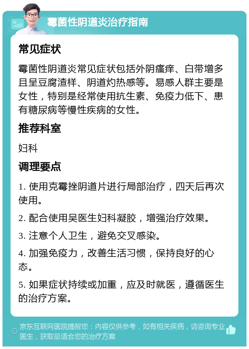 霉菌性阴道炎治疗指南 常见症状 霉菌性阴道炎常见症状包括外阴瘙痒、白带增多且呈豆腐渣样、阴道灼热感等。易感人群主要是女性，特别是经常使用抗生素、免疫力低下、患有糖尿病等慢性疾病的女性。 推荐科室 妇科 调理要点 1. 使用克霉挫阴道片进行局部治疗，四天后再次使用。 2. 配合使用吴医生妇科凝胶，增强治疗效果。 3. 注意个人卫生，避免交叉感染。 4. 加强免疫力，改善生活习惯，保持良好的心态。 5. 如果症状持续或加重，应及时就医，遵循医生的治疗方案。