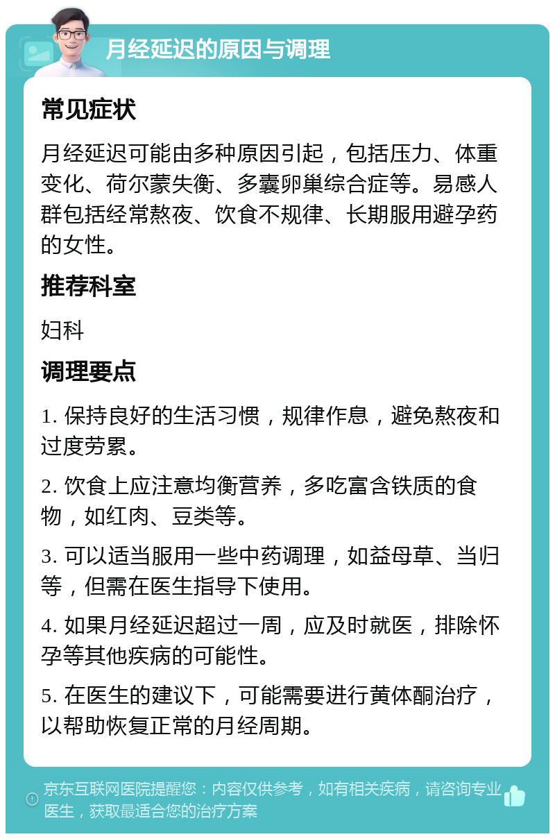 月经延迟的原因与调理 常见症状 月经延迟可能由多种原因引起，包括压力、体重变化、荷尔蒙失衡、多囊卵巢综合症等。易感人群包括经常熬夜、饮食不规律、长期服用避孕药的女性。 推荐科室 妇科 调理要点 1. 保持良好的生活习惯，规律作息，避免熬夜和过度劳累。 2. 饮食上应注意均衡营养，多吃富含铁质的食物，如红肉、豆类等。 3. 可以适当服用一些中药调理，如益母草、当归等，但需在医生指导下使用。 4. 如果月经延迟超过一周，应及时就医，排除怀孕等其他疾病的可能性。 5. 在医生的建议下，可能需要进行黄体酮治疗，以帮助恢复正常的月经周期。